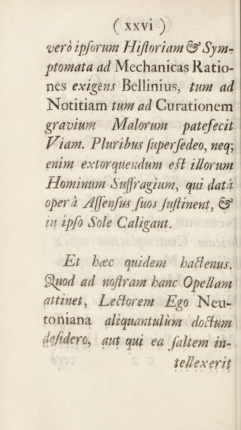 vero ipforum Hijioriam &'Symr; ptomata ad Mechanicas Ratio¬ nes exigens Bellinius, tum ad Notitiam tum ad Curationem gravium. Malorum patefecit Wtam. Plurihm fuperfedeo, neq; enim extorquendum efl illorum Mominum Suffragium^ qui data operd ylffenfm fuos JuJiinent, ^ in ipfo Sole Caligant. Et hac quidem haPenus. §^od ad noftram hanc Opellam attinet^ Leclorem Ego Neu- toniana aliquantulum doclum ■{lejidero^ aut qui ea fait em inr, tellexerit