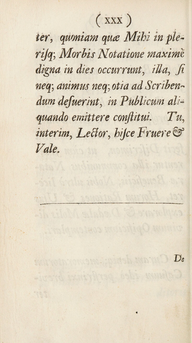 ter, quoniam qu^e Mihi in ple- rijq; Morhis Notatione maxime digna in dies occurrunt, illa, Ji neq; animm neq; otia ad Scrihen-' dum defuerint, in Publicum ali¬ quando emittere conJiituL Tu, interim, Leblor, hijce Fruere Vale,