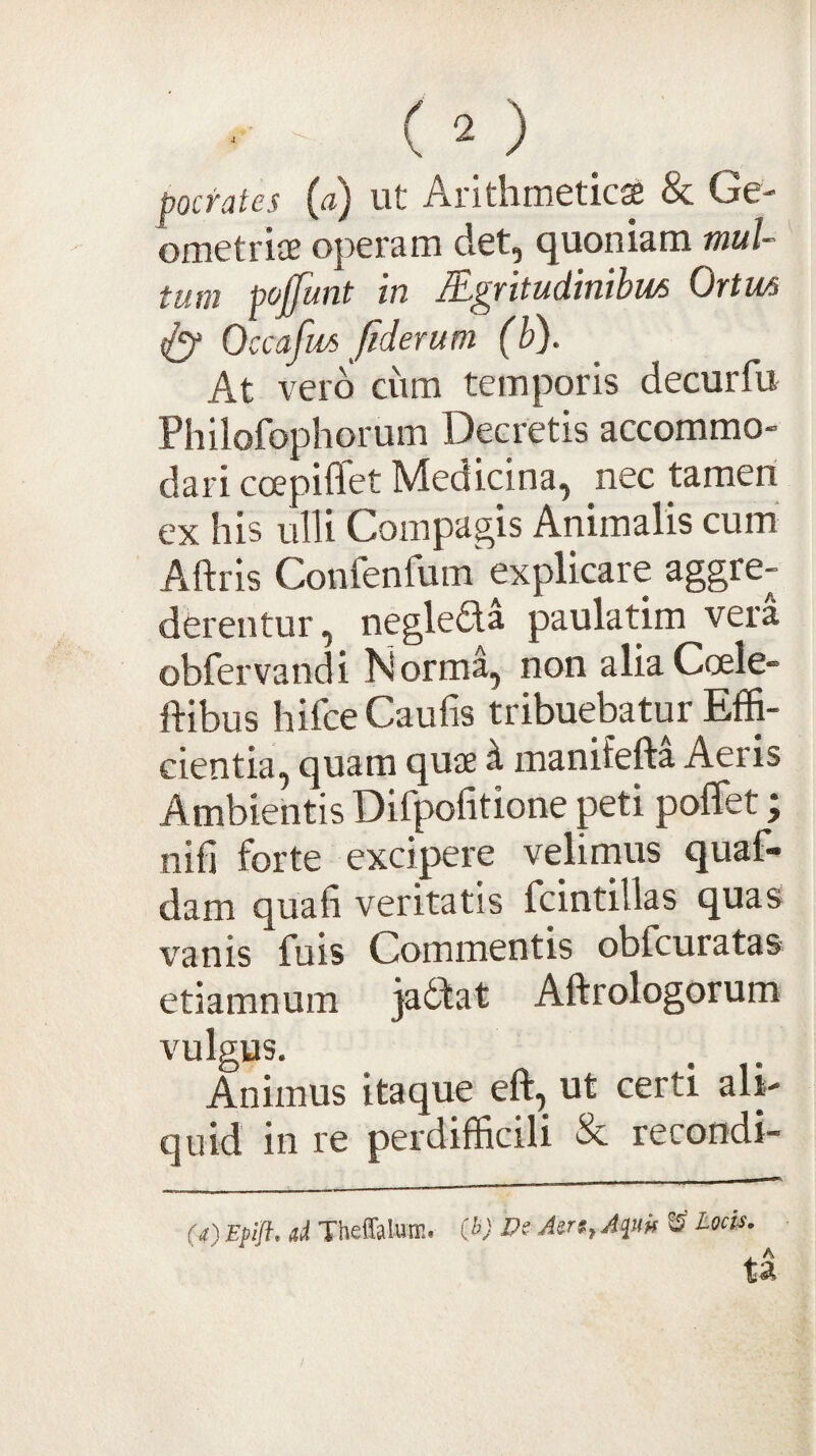 pocTutes (fl) ut Aritlirricticss & Ge¬ ometriae operam det, quoniam mul¬ tum pojfunt in lEgritudinibus Ortm tly Occafws fiderum (b). At vero ciim temporis decurfu Philofophorum Decretis accommo¬ dari coepiflet Medicina, nec tamen ex his ulli Compagis Animalis cum Aftris Confenfum explicare aggre¬ derentur, neglefla paulatim vera obfervandi Norma, non aliaCoele- ftibus hifceCaufis tribuebatur Effi¬ cientia, quam quae ^ manifefta Aeris Ambientis Difpofitione peti pofiet; nifi forte excipere velirnus quaf- dam quali veritatis fcintillas quas vanis fuis Commentis obfcuratas etiamnum jadbat Aftrologorum vulgus. Animus itaque eft, ut certi ali¬ quid in re perdifficili & recondi- («) Epijl. d Theffaluffi. (l>) JPe ^ locis.