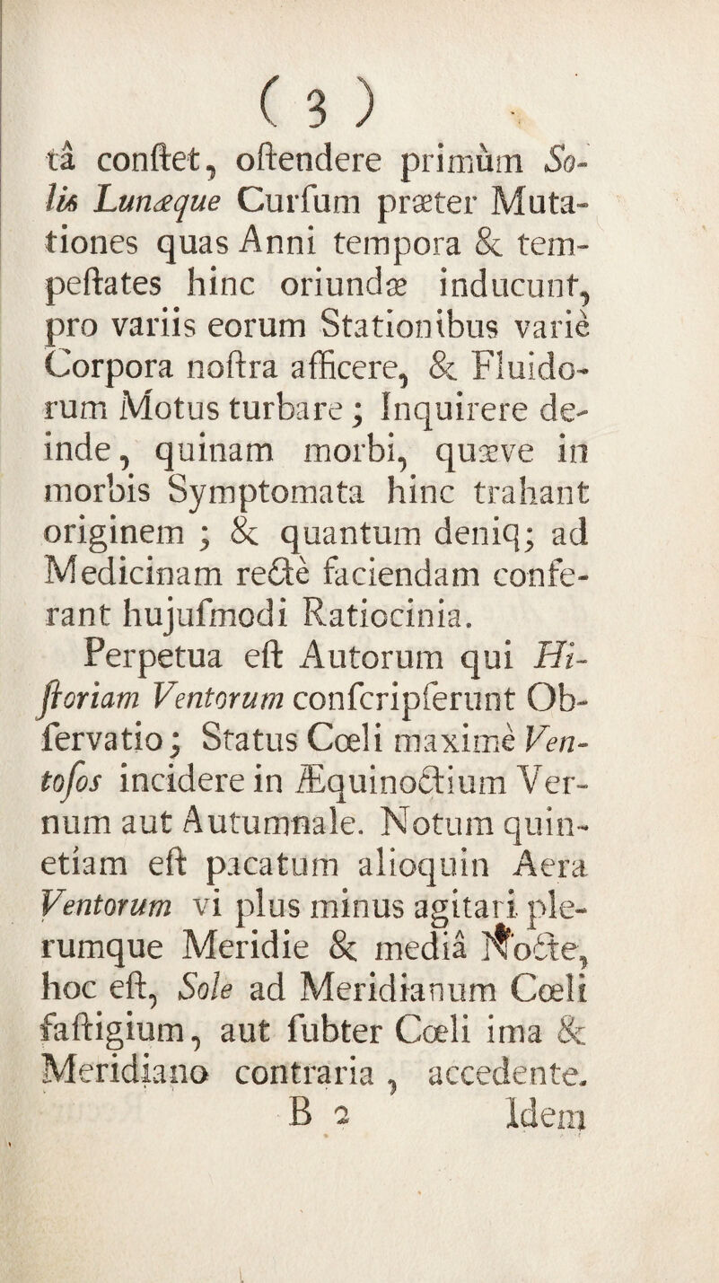 ta conftet, oftendere primum So¬ lis Lun^egue Curfum prseter Muta¬ tiones quas Anni tempora & tem- peftates hinc oriundas inducunt, pro variis eorum Stationibus varie Corpora noftra afficere, & Fluido¬ rum Motus turbare; Inquirere de¬ inde, quinam morbi, qusve io morbis Symptomata hinc trahant originem ; & quantum deniq; ad Medicinam refile faciendam confe¬ rant hujufmodi Ratiocinia. Perpetua eft Autorum qui Hi- fioriam Ventorum confcripferunt Ob- fervatio; Status Cceli maxime Ven- tofos incidere in ffi^quinodium Ver¬ num aut Autumnale. Notura quin- etiam eft pacatum alioquin Aera Ventorum vi plus minus agitari ple¬ rumque Meridie Se media ]^'o6te, hoc eft, Sole ad Meridianum Cceli faftigium, aut fubter Coeli ima & Meridiano contraria , accedente, B o Ideni