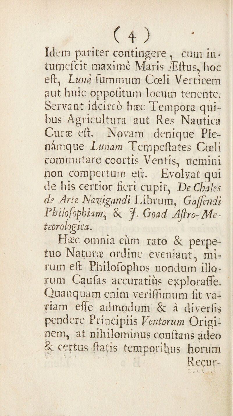 Id em pariter contingere , eum iii- tumefcit maxime Maris iEftus, hoc eft, Luna fummum Coeli Verticem aut huic oppofitum locum tenente. Servant idcirco haec Tempora qui¬ bus Agricultura aut Res Nautica Curae eft. Novam denique Ple- iwmque Lunam Tempeftates Coeli commutare coortis Ventis, nemini non compertum eft. Evolvat qui de his certior fieri cupit, De Chales de Arte Navigandi Librum, Gajfendi Philofophiam^ 8c J. Goad Aflro-Me- teorologica. Hsc omnia cum rato & perpe¬ tuo Natur® ordine eveniant, mi¬ rum eft P.hilofophos nondum illo¬ rum C^ufas accuratius e?tplorafle. Quanquam enim veriflimum Iit va¬ riam effe admodum & a divertis pendere Principiis Ventorum Origi¬ nem, at nihilominus conftans adeo & certus ftatis temporibus horunii Recur-