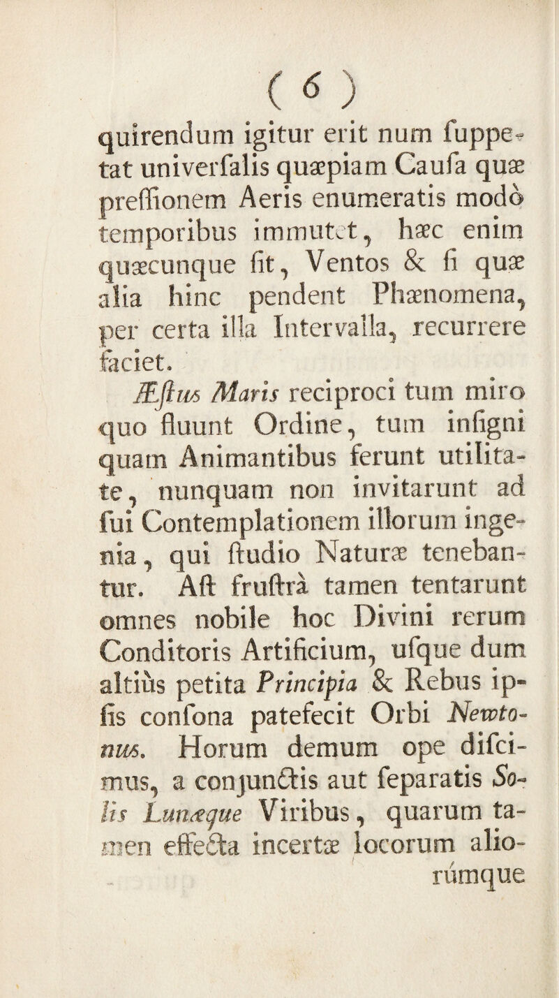 ( «5 ) quirendum igitur erit num fuppe^ tat univerfalis quaepiam Caufa quae preffionem Aeris enumeratis modo temporibus immutet, haec enim quaecunque fit, Ventos & fi quae alia hinc pendent Phaenomena, per certa illa Intervalla, recurrere taciet. MJlm Maris reciproci tum miro quo fluunt Ordine, tum infigni quam Animantibus ferunt utilita¬ te, nunquam non invitarunt ad fui Contemplationem illorum inge¬ nia, qui ftudio Naturae teneban¬ tur. Aft fruftra tamen tentarunt omnes nobile hoc Divini rerum Conditoris Artificium, ufque dum altius petita Principia & Rebus ip- fis confona patefecit Orbi Newto- nm. Horum demum ope difci- mus, a conjunftis aut feparatis 5o- lis Lun^gue Viribus, quarum ta¬ men effefita incertae locorum alio¬ rumque