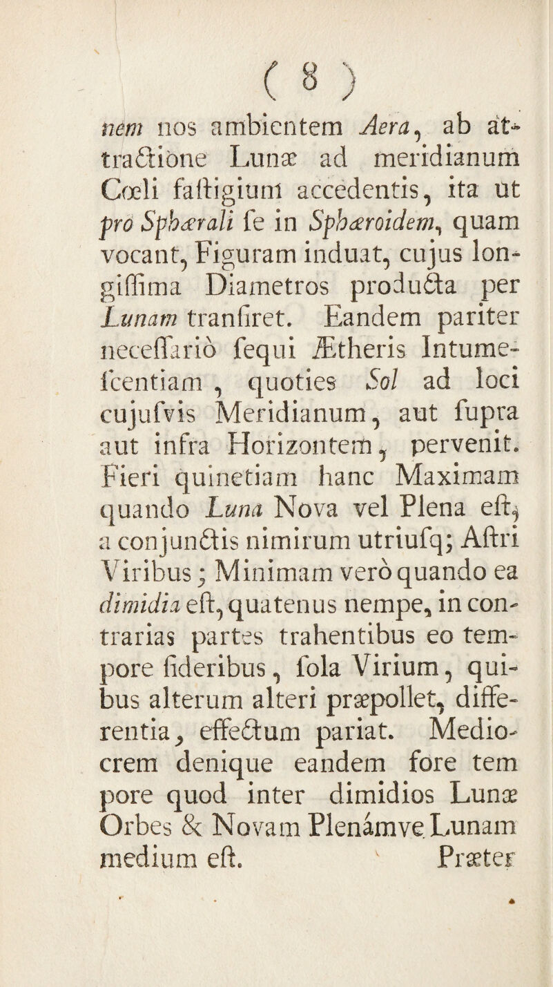 («) nem iios ambientem Aera^ ab at¬ tractione Lunae ad meridianum Qjeli fartigiuni accedentis, ita ut pro Sphd^rali fe in Sphderoidem^ quam vocant, Figuram induat, cujus Ion- giffima Diametros produda per Lunam tranfiret. Eandem pariter neceflarib feqni ^theris Intume- fcentiam , quoties Sol ad loci cujufvis Meridianum, aut fupra aut infra Horizontem, pervenit. Fieri quinetiam hanc Maximam quando Luna Nova vel Plena eft^ a conjunCtis nimirum utriufq; Aftri Viribus; Minimam vero quando ea dimidia eft, quatenus nempe, in con¬ trarias partes trahentibus eo tem¬ pore fideribus, fola Virium, qui¬ bus alterum alteri praepollet, diffe¬ rentia, effeCtum pariat. Medio¬ crem denique eandem fore tem pore quod inter dimidios Lunae Orbes <k Novam Plenamve Lunam medium eft. ' Praeter