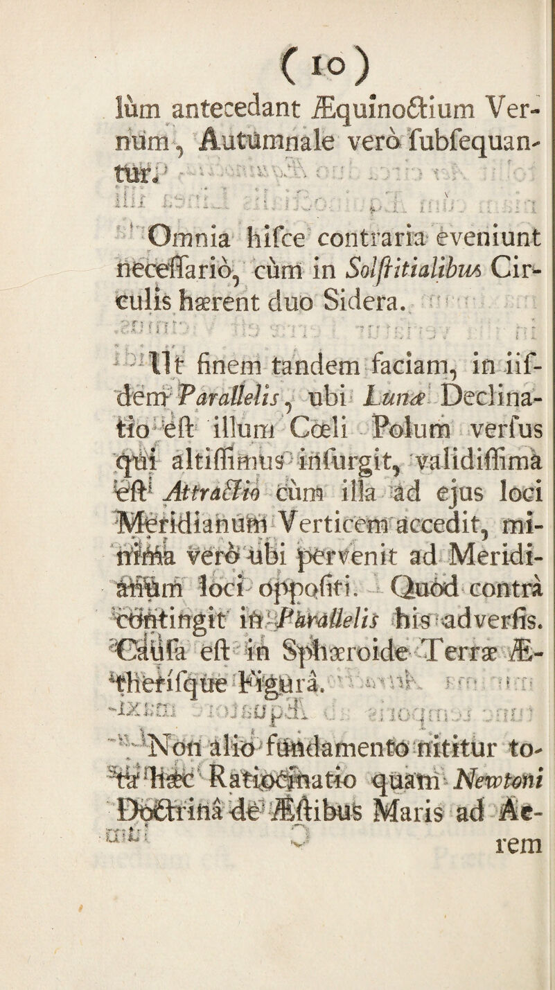 Ium antecedant ^quinoftium Ver¬ rium*. Autumnale vera'fubfequan- ttirl' ■ U i Ik. u •1.., ; 1 X',. i. i { . i; ^ ' Omnia hifce'contraria* eveniunt r _ neceffario, cum in SolfiitiaUbm Cir¬ culis haerent duo Sidera, f' ■ U t finem tandem faciam, in iif- dem Taralielisubi* Declina¬ tio* eft* illum Coeli Valutri verfus altiflimbs^ifilurgit, validiffima AttraSU ciim ilk ’td ejus loci I^Adiafifiriii^e^rticerni accedit, mi- ‘riiMa ver^ -uSi perrienit ad Meridi- ririSm loci dj^ofiti. =- Qudd- contra ccfritirigit' ip~^kmtielb (hk^adverfis. 'Odljla eft^ln S^f^iaeroider'Terrae iE- ‘thetirque-Figiura.’’ iriv f i :r’ -ixxrii ..ifUfcupai c - ••riO'|;Ti-j iliriTtriidamentdriititur to- %Ai4c' Ratip^atici quktri) Newtmi DdCtfiria Maris ad - Ac-