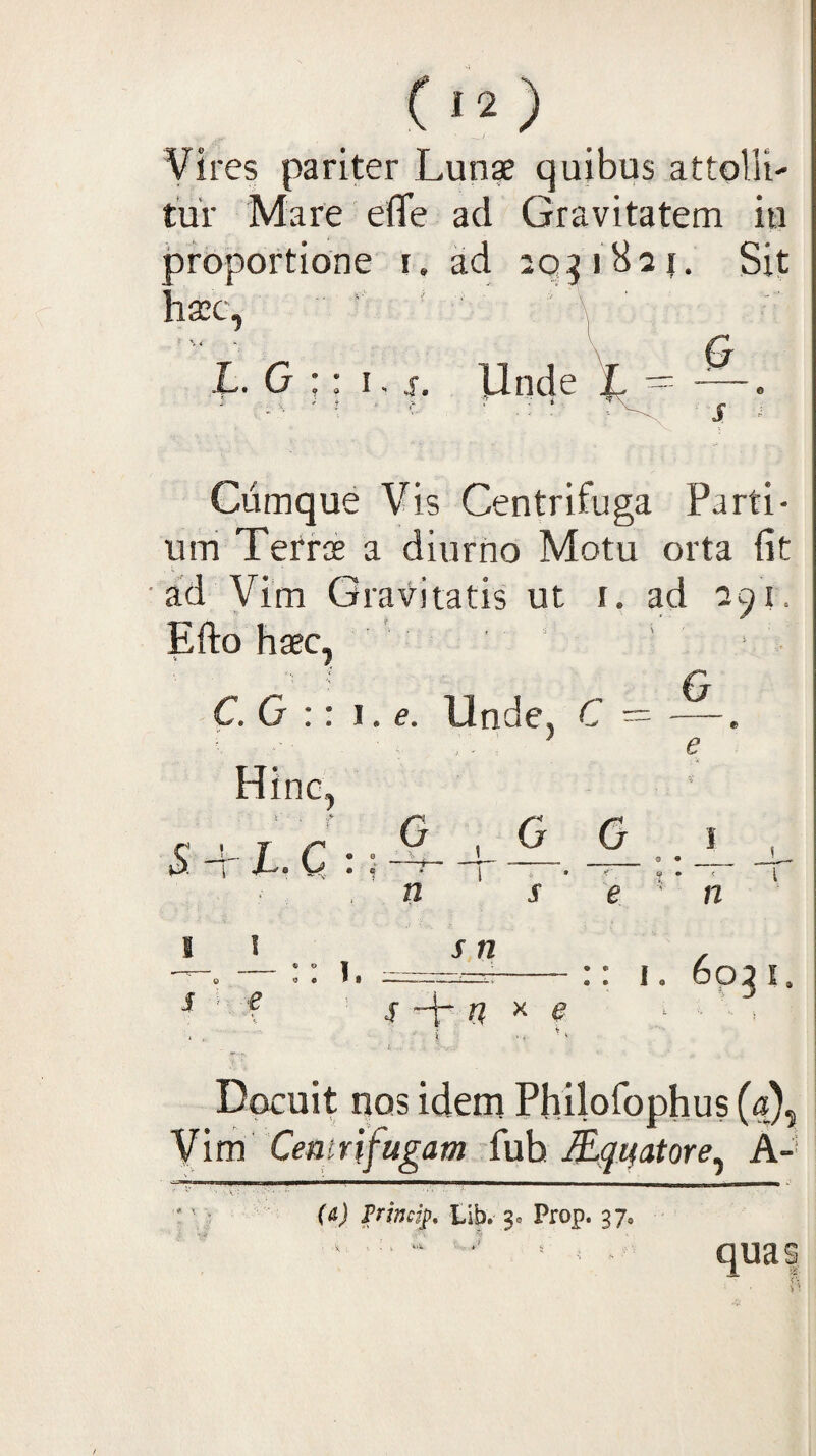 (‘^) Vires pariter Lun* quibus attolli¬ tur Mare eflfe ad Gravitatem iu proportione i. ad 20^1821. Sit hsec, ' ' I ■ \ B L. G : I. IJnde Cumque Vis Centrifuga Parti¬ um Tefr$ a diurno Motu orta fit ad Vim Gravitatis ut i. ad 291. Efto haec^ C.O :: \. e. Unde, C — . Hinc, $ + I. C : n G .0 G I n I i O • It s n s u X e i . . ^ ^ :: I. 6031. Docuit nos idem Pfiilofophus («), Vim Cea iri fugam fuh H^quatore^ A-' {&) Trimi^, iib.' 3» Prop. 37, qua s