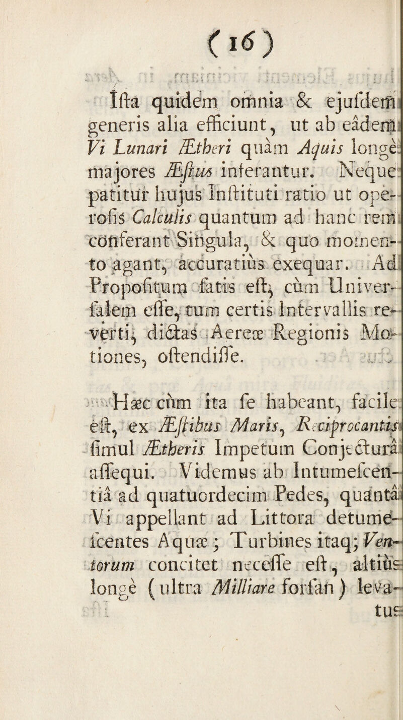 Ci<s) n ■ ’ r ■ ^ Ifta quidem ortinia & ejufdeiTU generis alia efficiunt, ut ab eaderfl! Vi Lunari JLthtri quam At^uis longe:, majores Mftm interantur. Neque': patitur hujus Tnftituti ratio ut ope- rofis Calculis quantum ad hanc rem, cdnferant’^Sihgula, & quo momen¬ to agant'p''a'ccuratius exequar. .Ad. Propotit^umv&tis eft^ curn Univer- falem effe, tura certis intervallis re- •verti^ diHaf «Aereae Regionis Mo¬ tiones, oftendiffie. . *„? ■. ■‘•svHaeG cnm ita fe habeant, facile, eft, ‘ ex ■ AE/AMj Maris^ Rectorocantisi -itimul iLtheris Impetum Conjtftur» affequi. Fidemus ab. Intumefceti- tia ad quatuordecim Pedes, quUntai 'Vi appellant ad Littora detumd-- fcentes Aquae -; Turbines itaq; Fen- .torum concitet neceffe eft, altife longe (ultra Militare foiLAtx) leva- • : tU£;