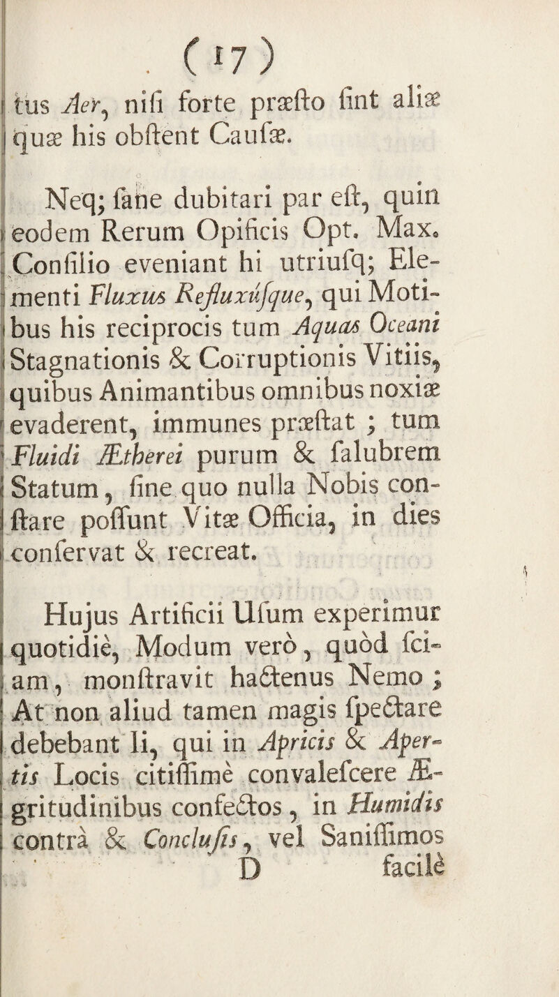 ('/) tus Jer^ nifi forte praefto fint alise tjuse his obftent Caufae. Neq; fahe dubitari par eft, quin k&odem Rerum Opificis Opt. Max. 1 Confilio eveniant hi utriufq; Ele- fmenti Fluxus Refluxiifque^ qui Moti» ibus his reciprocis tum Aquas Oceani jStagnationis & Corruptionis Vitiis^ quibus Animantibus omnibus noxise evaderent, immunes proeftat ; tum \ Fluidi SJberei purum & falubrem (Statum, fine quo nulla Nobis con- ftare poffunt Vitae Officia, in dies .confervat & recreat. Hujus Artificii Ufum experimur quotidie. Modum vero, quod fci» am, monftravit hafitenus Nemo; Ar non aliud tamen magis fpefitare debebant li, qui in Apricis & Aper^ tis Locis citiffimLconvalefcere gritudinibus confectos , in Humidis contra & Conclujis^ vel Saniffimos ■ D facili
