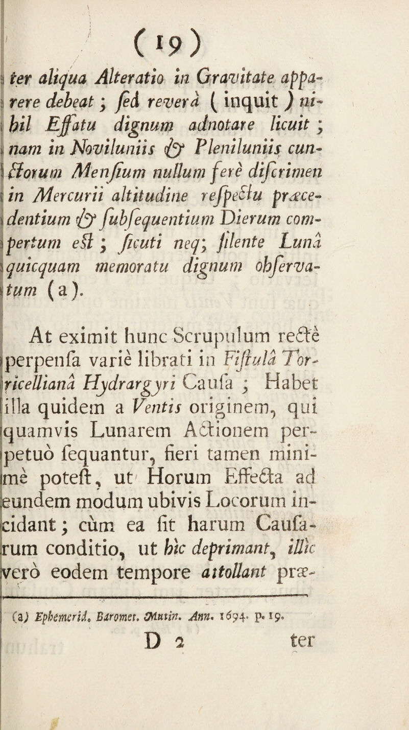C«9) i ^ ter aliqua Alteratio in Qramtate. appa~ 3 rere debeat ; fe^ revera ( inquit ) ni- i hil Effatu dignum adnotare licuit ; I nam in Noviluniis <1^ Pleniluniis cun- Piomm Menfium nullum ferd difcrimen in Mercurii altitudine refpeSiu proce¬ dentium 11^ fubfequentium Dierum com- Ipertum efl j ficuti neq\ fdent e Luna \quicquam memoratu dignum ohferva- Itum (a). At eximit hunc Scrupulum refte perpenfa varie librati in Fijiula Tor- riceUiana Hydrargyri Caufa j Habet illa quidem a Ventis originem, qui quamvis Lunarem Adlionem per¬ petuo fequantur, fieri tamen mini¬ me poteft, ut' Horum Effedta ad eundem modum ubivis Locorum in¬ cidant ; cum ea fit harum Caufa- rum conditio, ut htc deprimant^ illtc vero eodem tempore attollant prae- I I ■ ■.. *' ' ' .... (aj Epkmsrid,, Bdromeu OAnxin, Ann. 1^94* p« 19* Di ter