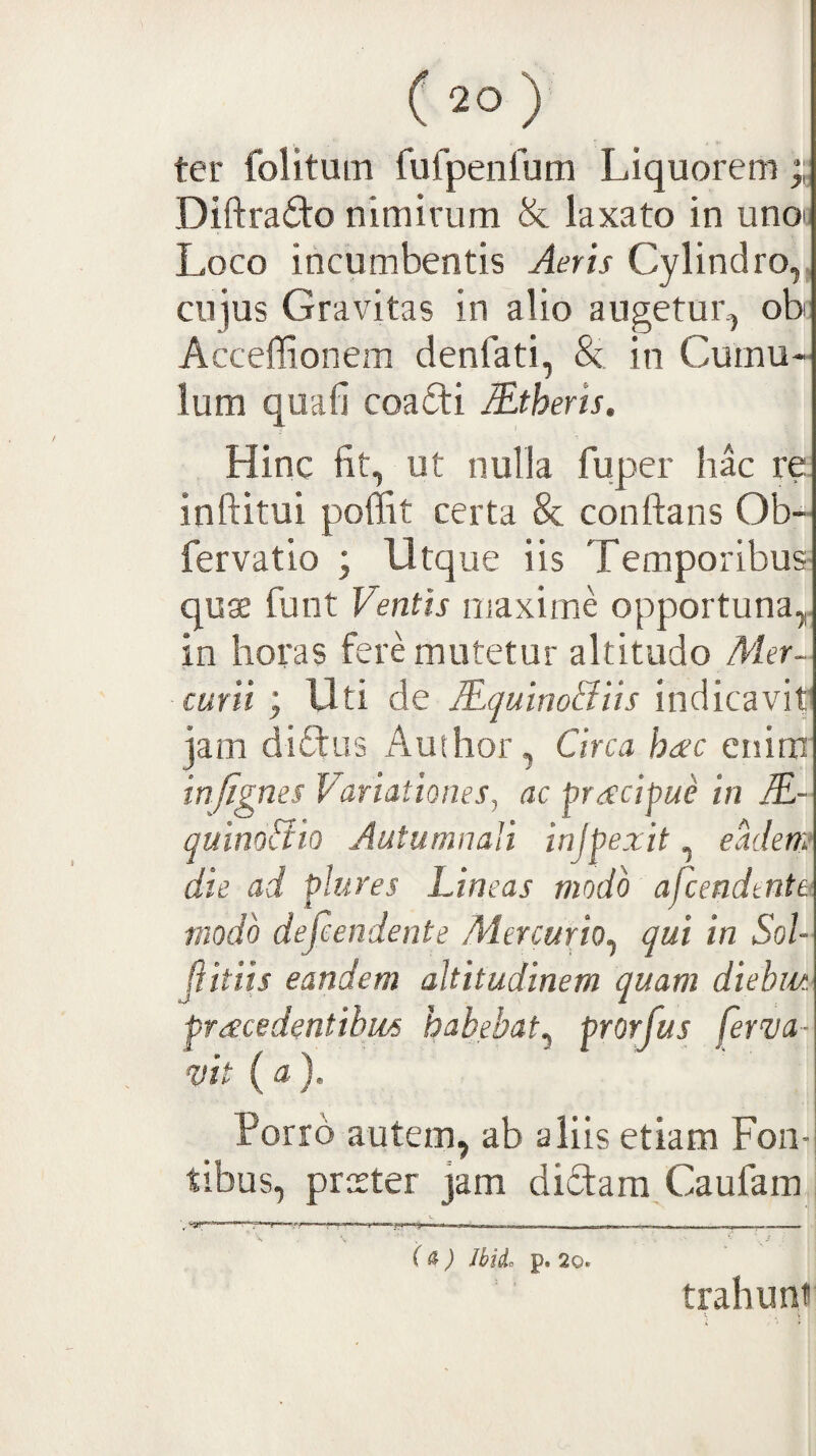 ter folituin fufpenfum Liquorem Diftraifto nimirum & laxato in unoj Loco incumbentis Aeris Cylindro,, ciqus Gravitas in alio augetur, ob Acceffionem denfati, & in Cumu¬ lum quafi coa£ti Mtheris, Hinc fit, ut nulla fuper hac re inftitui poffit certa & conftans Ob- fervatio ; Utque iis Temporibus quae funt Ventis maxime opportuna,, in horas fere mutetur altitudo Mer¬ curii ; Uti de lEquinoBiis indicavit jam diftus Aufhor, Circa haec enim injignes Variationes, ac preccipue in M- quino&io Autumnali injpexit, eMem die ad plures Lineas modo afcendtnta modo defeendente Mercurio^ qui in Sol- Jiitiis eandem altitudinem quam diebiu pracedentihiis habebat^ prorfus ferva- vit (a). Porro autem, ab aliis etiam Fon¬ tibus, praeter jam diTara Caufam (^) Jbid. p. 20. trahuni