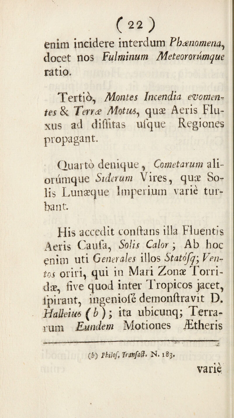 enim incidere interdum Thanomem^ docet nos Fulminum Meteorommque ratio. Tertio, Montes Incendia evomm-- tes & Terr^ Motus^ quae Aeris Flu¬ xus ad diffitas uique Regiones propagant. Quarto denique, Cometarum ali- oriimque Siderum Vires, quae So¬ lis Lunaeque Imperium varie tur¬ bant. Flis accedit conftans illa Fluentis Aeris Caula, Solis Calor; Ab hoc enim uti Generales illos Statofq-y Ven¬ tos oriri, qui in Mari Zonae Torri¬ da, tive quod inter Tropicos jacet, ipirant, ingeniole demonftravit D. Halleim (b); ita ubicunq; Terra¬ rum Eundem Motiones ^theris (6) Fhilof, TranfaB» N. 183. varie.