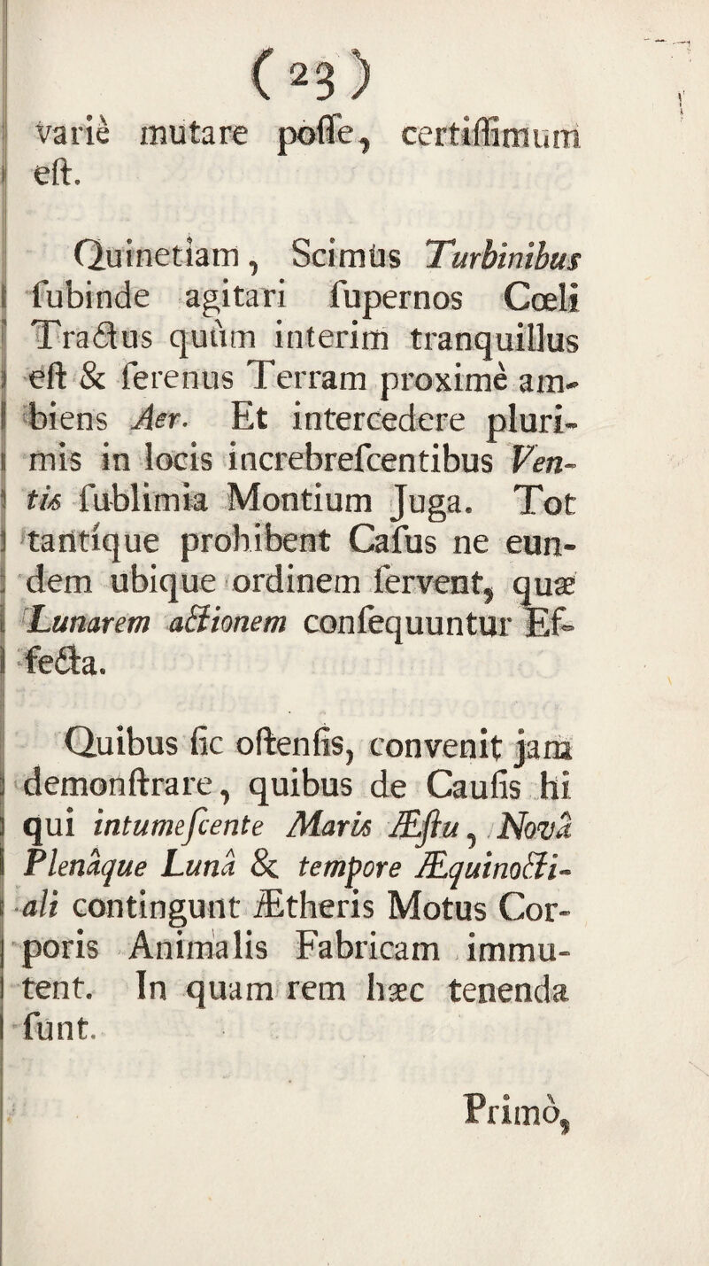 : Varie mutare pofle, certiffimuni il eft. 1 I 1 Quinetiam, Sclmtis Turbinibus I fubinde agitari fupernos Coeli i| Traflos quum interim tranquillus ij ferenus Terram proxime am- j Tiens Aer. Et intercedere pluri- I mis in locis increbrefcentibus Ven~ I tk fublimia Montium Juga. Tot \ 'tantique prohibent Cafus ne eun- 3 'dem ubique ordinem fervent, quae Tunarem a&ionem confequuntur Ef* j ‘fedia. I d J Quibus fic oftenfis, convenit jariJ demonftrare, quibus de Caufis hi qui intumefcente Mark Mflu Nova Plenaque Luna & tempore JEquinoTi- ali contingunt ^theris Motus Cor¬ poris Animalis Fabricam dmmu- tent. In quam* rem haec tenenda •funt. Primo,