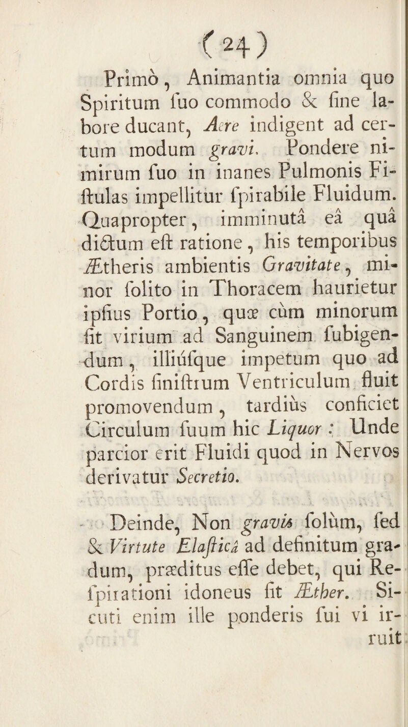 ' <H) Primo, Animantia omnia quo Spiritum fuo commodo & fine la¬ bore ducant, Aere indigent ad cer¬ tum modum gravi. Pondere ni¬ mirum fiuo in inanes Pulmonis Fi- ftulas impellitur fpirabile Fluidum. Quapropter, imminuta ea qua didum efl: ratione, his temporibus iEtheris ambientis Gravitate mi¬ nor folito in Thoracem haurietur ipfius Portio, quae cum minorum fit virium ad Sanguinem fubigen- dum , illiufque impetum quo ad Cordis finiftium Ventriculum fluit promovendum, tardius conficiet Circulum fuum hic Liquor Unde piarcior erit Fluidi quod in Nervos derivatur Secretio. ■ Deinde, Non gravia folum, fed & Virtute Elafiic^ ad definitum gra¬ dum, praeditus effe debet, qui Re- fpiiationi idoneus fit lEther. Si-