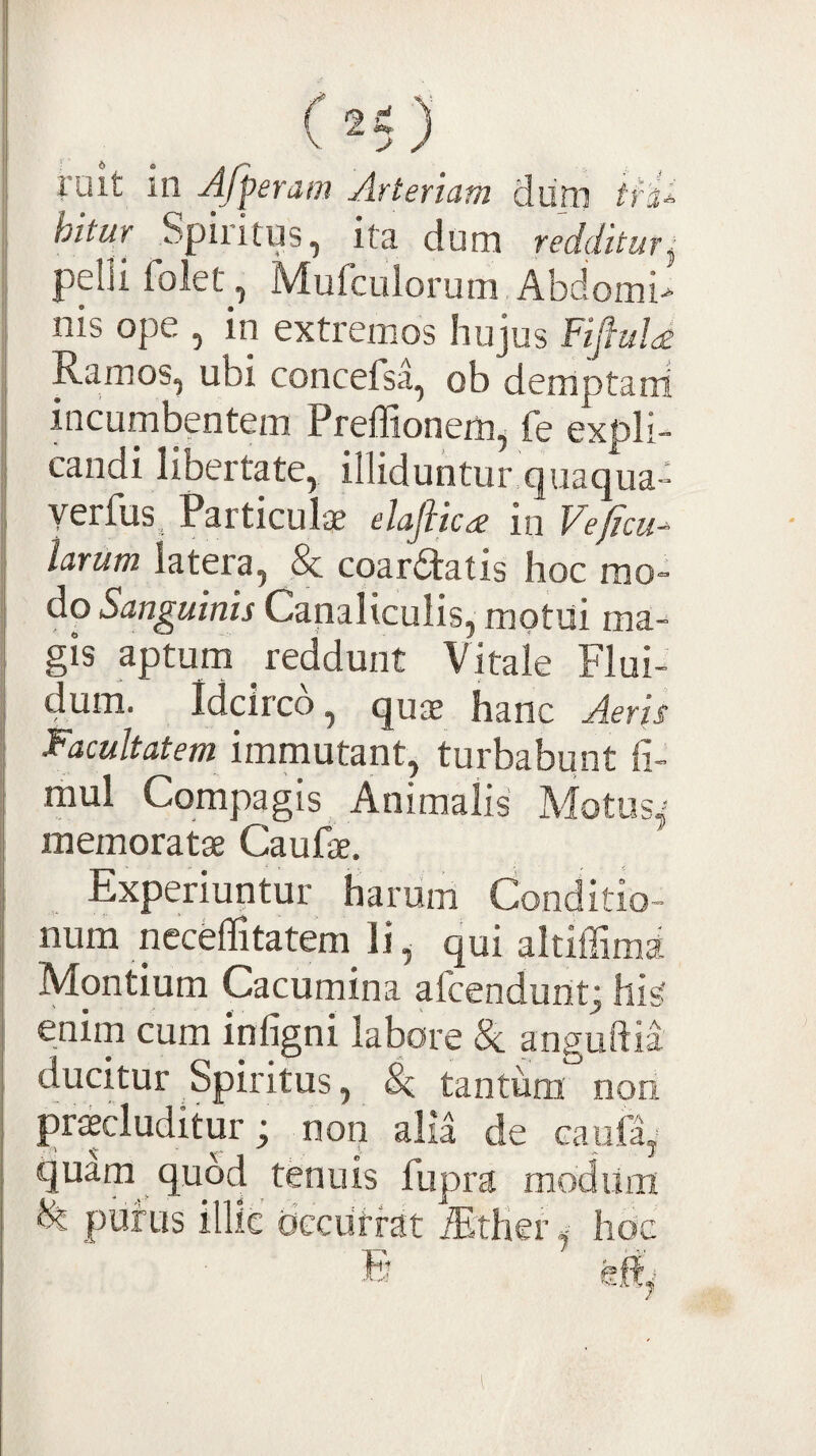 ruit in Afperam Arteriam diim /ri* hitur Spiritus, ita dum redditur^ pelli folet , Mufculorum Abdomi> nis ope , in extremos hujus FifiuU Ramos, ubi concefsa, ob demptani incumbentem Preffionem^ fe expli¬ candi libertate, illiduntur,qiiaqua- yerfus. Particulae elaftica in Veficu- larum latera, & coartatis hoc mo¬ do Sanguinis Canaliculis, motui ma¬ gis aptum reddunt Vitale Flui- ^ 1 il^^i i^c^o, quae hanc Aeris Facultatem immutant, turbabunt li- raul Compagis, Animalis Motus^- memoratae Caufae, Experiuntur harum Conditio¬ num neceflitatem^ li ^ qui altiffima Montium Cacumina afcendunt; his' enim cum infigni labore 8c anguftia ducitur Spiritus, Sc tantum non procluditur; non alia de caufa, quam quod tenuis fupra modiina ^ purus illic' dcciirrat iEther ^ hoc
