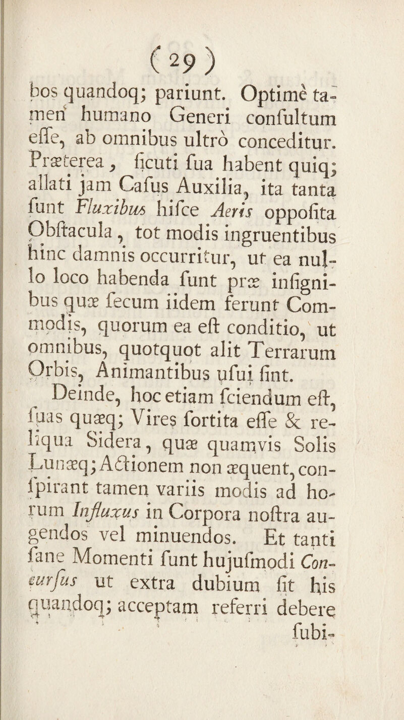 bos quandoq; pariunt. Optime ta- meri humano Generi confultum effe, ab omnibus ultro conceditur. Prffiterea, ficuti fua habent quiqj allati jam Cafus Auxilia, ita tanta Tunt Fluxibus hifce Aevis oppolita Obftacula, tot modis ingruentibus hinc damnis occurritur, ut ea nul¬ lo loco habenda funt prce infigni- bus quae fecum iidem ferunt Com- modjs, quorum ea eft conditio, ut omnibus, quotquot alit Terrarum Orbis, Animantibus ufui fint. Deinde, hoc etiam fciendum eft, fpas quaeq; Vires fortita efle & re¬ liqua Sidera, quae quamvis Solis ILunsq; Aftionem non aequent, con- Ipirant tamen variis modis ad ho¬ rum Influxus in Corpora noftra au¬ gendos vel minuendos. Et tanti fane Momenti funt hujufmodi Con- mfus ut extra dubium fit his quandoq; acceptam referri debere fubi-