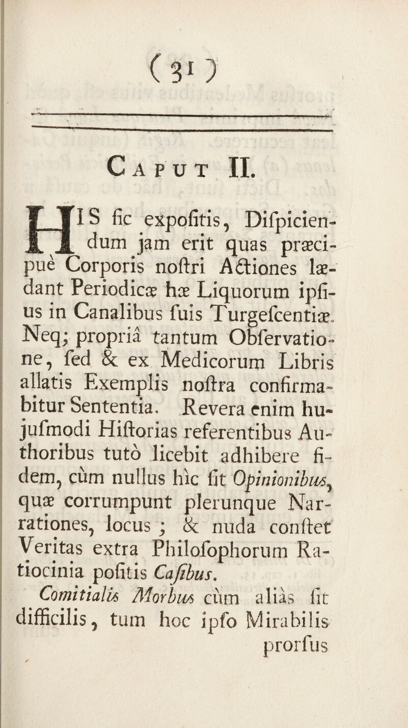 t Caput II. HIS fic expolitis, Dirpicien- dum jam erit quas praeci¬ pue Corporis noftri A£liones lae¬ dant Periodicae hae Liquorum ipli- us in Canalibus fuis Turgefcentiae, Neqv propria tantum Obfervatio- ne, fed 8c ex Medicorum Libris allatis Exemplis noftra confirma¬ bitur Sententia. Revera enim hu- jufmodi Hiftorias referentibus Au-' thoribus tuto licebit adhibere fi¬ dem, ciim nullus hic fit Opnionibii^^ qu$ corrumpunt plerunque Nar¬ rationes, locus ; & nuda confiet Y^ritas extra Philolbphorum Ra¬ tiocinia politis Cafibus. Comitialk Morbm ciim alias fit difficilis, tum hoc ipfo Mirabilis prorfiis