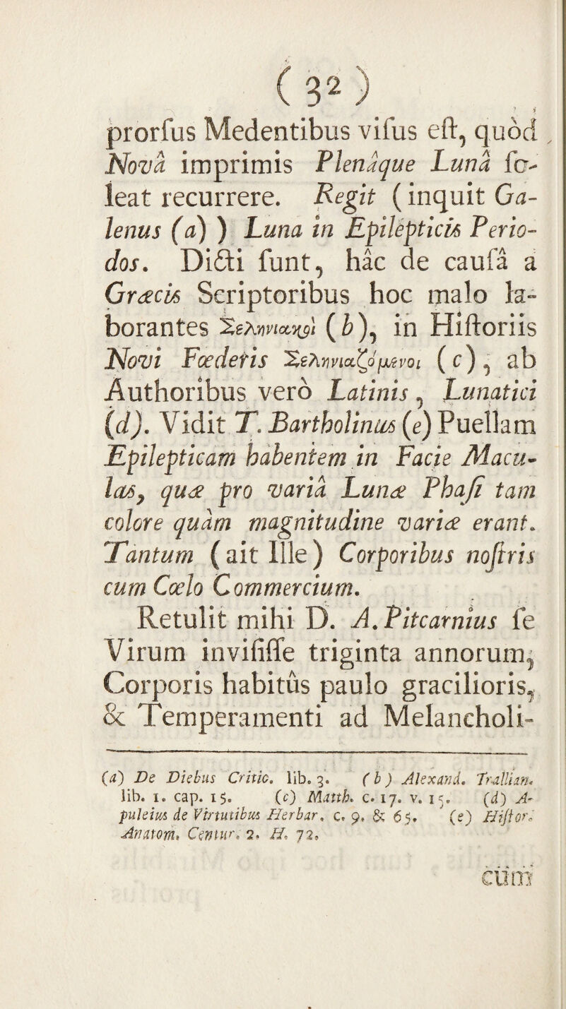 Cs*) prorfus Medentibus vifus eft, quod Nova imprimis Flenaque Luna fer- ieat recurrere. Fegit (inquit Ga¬ lenus (a) ) Luna in Epileptick Perio¬ dos. Di£ti funt, hac de caufa a Gracis Scriptoribus hoc malo la¬ borantes %xnvioL.-ns'‘ in Hiftoriis Novi Foedetis (c), ab Authoribus vero Latinis , Lunatici (d). Vidit T. Bartholinus (e) Puellam Epilepticam habentem in Facie Macu¬ las, quae pro varia Lun<£ Phaji tam colore quam magnitudine variae erant. Tantum (ait Ille ) Corporibus nofiris cum Coelo Commercium. - I Retulit mihi D. A.Pitcarnius fe Virum invififfe triginta annorum. Corporis habitus paulo gracilioris, & Temperamenti ad Melancholi- {a) De Diebus Crino, lib. 3. (h) AlexmL 7rAUm< lib. I. cap. 15, (0 Mutth, c. 17. v, 15, (d) A- puleim de Vtnuubm Herbar, c. 9, & 65, ' (e) Hijlofr AnmrL Cmur, 2. H, 72* dim