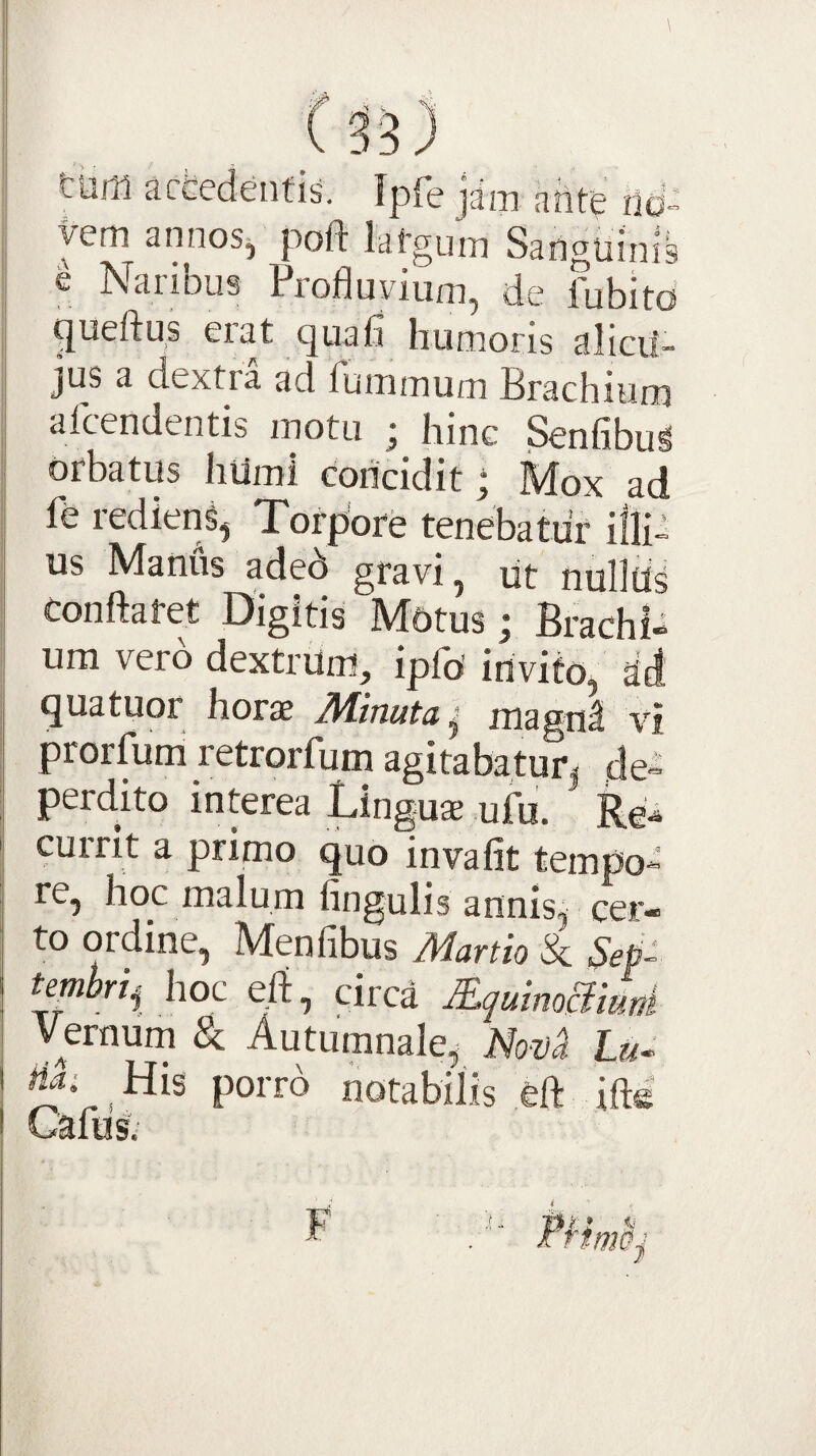 tum acfcedenfii Tpfe ]am ahte nd- yem annos, poft lafgum Sanguinis e Naribus Profluvium, de fubito ^ueftus erat quafl humoris alicil- jus a dextra ad fummum Brachium alcendentis motu ^ hinc Senfibu^ orbatus hUmi concidit j Mox ad fe redieni, Torpore tenebatur illi¬ us Manus aded gravi, ut nullUs conftafet Digitis Motus; Brachi¬ um vero dextrum, ipfo invito, at! quatuor horae IVLlnuta, magni vi prorfuni retrorfum agitabatur| de-^ perdito interea Linguae ufu. Re^ currit a primo quo invafit tempo¬ re, hoc malum fingulis annis, cer¬ to ordine, Menfibus Manio & temhrij hoc eii, circa MquimSiuni Vernum & Autumnale, Lu^ na; His porro notabilis ofl: iftd Cafus. F