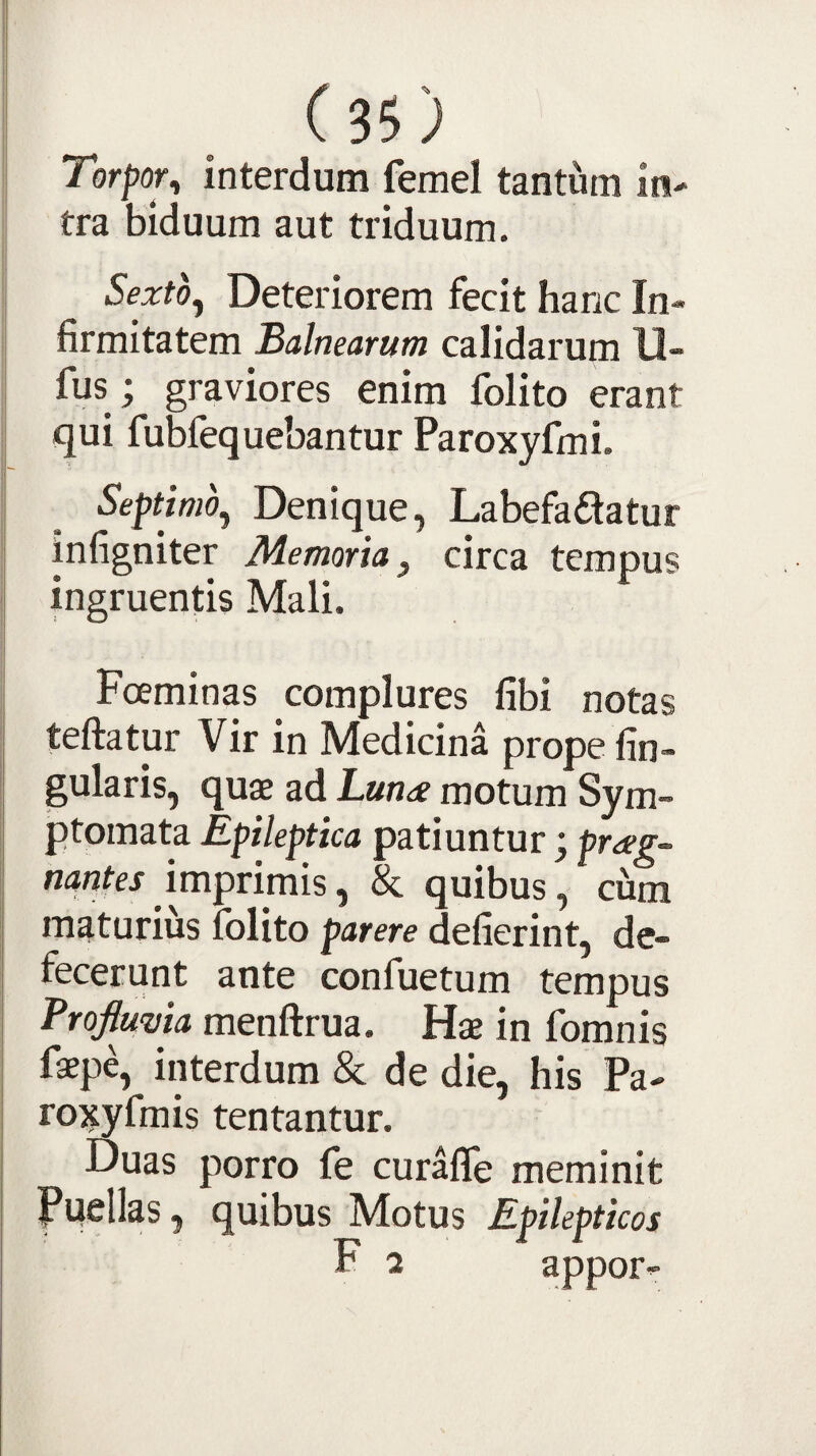 35; Torpor^ interdum femel tantum in¬ tra biduum aut triduum. Sexto^ Deteriorem fecit hanc In¬ firmitatem Balnearum calidarum 11- fus ; graviores enim folito erant qui fubfequebantur Paroxyfmi. Septimo^ Denique, Labefadatur infigniter Memoria ^ circa tempus ingruentis Mali. Fceminas complures fibi notas teftatur Vir in Medicina prope fin- gularis, quae ad Luna motum Sym¬ ptomata Epileptica patiuntur; prag~ imprimis, & quibus, cum maturius folito parere defierint, de¬ fecerunt ante confuetum tempus Vroftmia menftrua. Hae in fomnis faepe, interdum & de die, his Pa- roxyfmis tentantur. Duas porro fe curaffe meminit Puellas, quibus Motus Epilepticos F 2 ^Ppot-