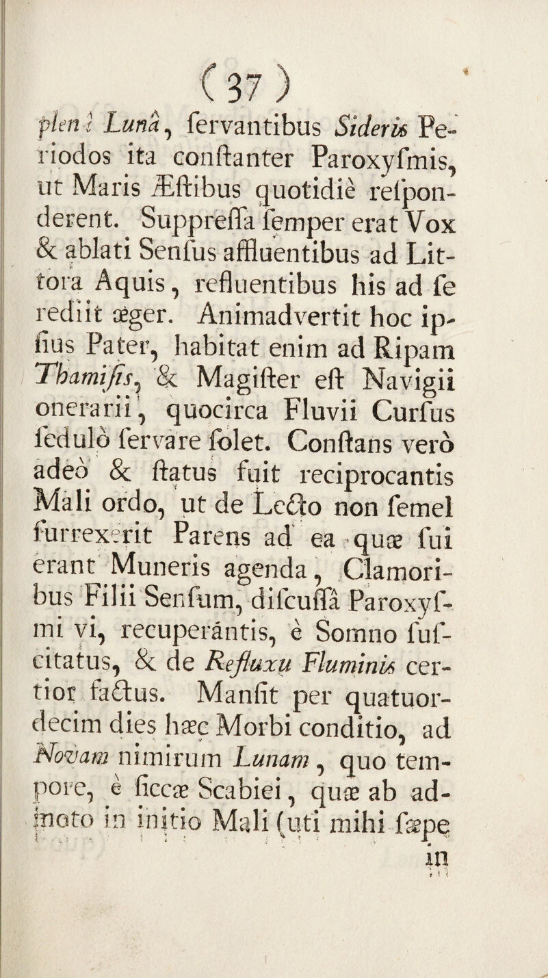 plen l Luna, fervantibus Siderh Pe¬ riodos ita Gonftanter Paroxyfmis, ut Maris ^ftibus quotidie refpon- derent. Suppreffa femper erat Vox Sc ablati SenAis affluentibus ad Lit- tora Aquis, refluentibus his ad fe rediit aeger. Animadvertit hoc ip- fius Pater, habitat enim ad Ripam Thamifis^ & Magiflier efl: Navigii onerarii, quocirca Fluvii Curfus fedulo fervare folet. Conflans vero adeo & flatus fuit reciprocantis Mali ordo, 'ut de Ledo non femel furrexerit Parens ad ea qu$ fui erant Muneris agenda. Clamori¬ bus Filii Senfiim, difcuffa Paroxyf- mi vi, recuperantis, e Somno fuf- citatus, & de Refluxu Fluminis cer¬ tior fa£tus. Manfit per quatuor- decim dies haec Morbi conditio, ad Novam nimirum Lunam, quo tem¬ pore, e ficcae Scabiei, qucE ab ad¬ moto in initio Mali (uti mihi fope in