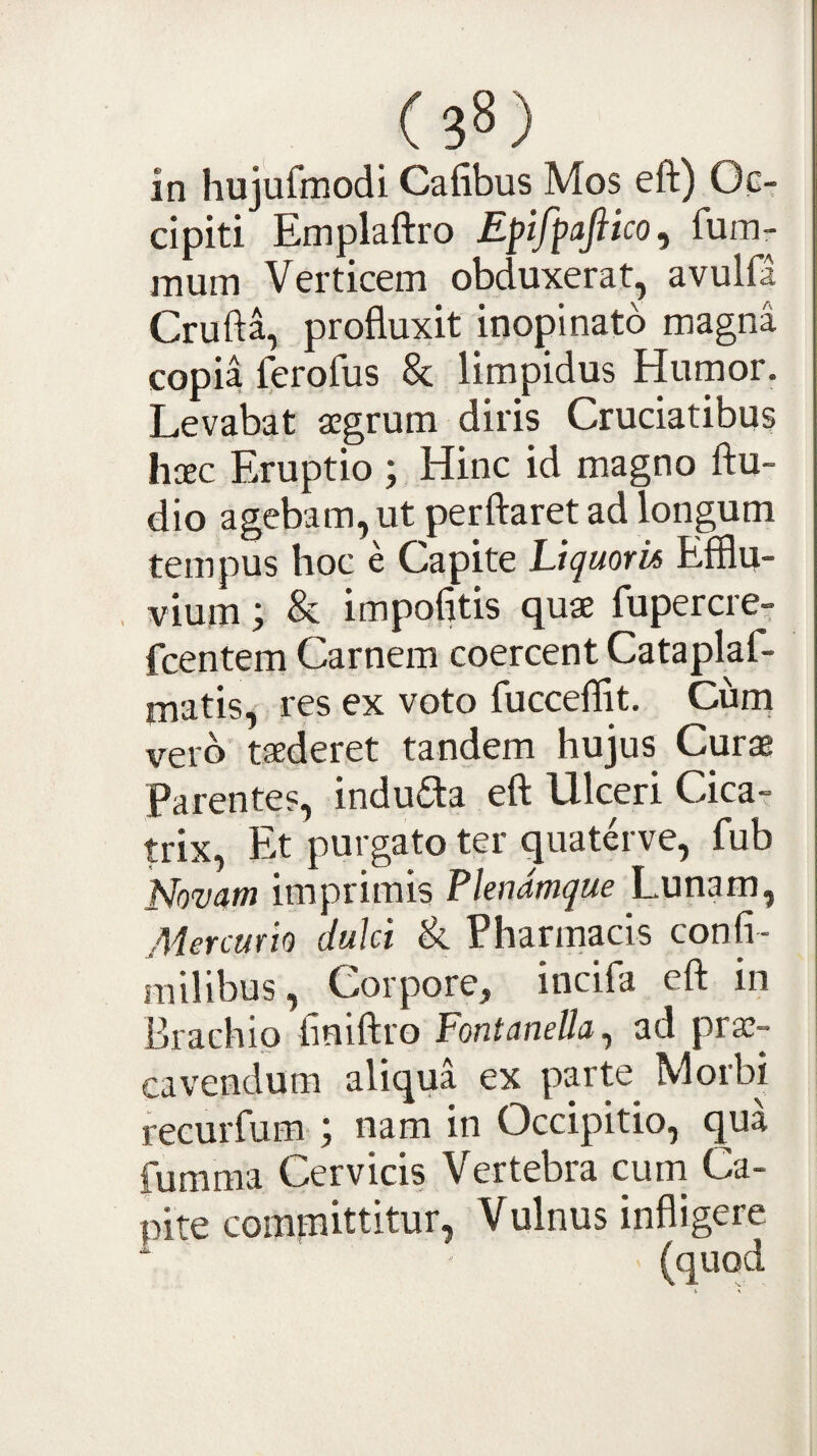 in hujufmodi Cafibus Mos eft) Oc¬ cipiti Emplaftro Epifpafiico, fum- mum Verticem obduxerat, avulfa Crufta, profluxit inopinato magna copia ferofus 8c limpidus Humor. Levabat aegrum diris Cruciatibus haec Eruptio ; Hinc id magno Au¬ dio agebam, ut perflaret ad longum tempus hoc e Capite Liquoris Efflu¬ vium ; & impolitis quae fupercre- fcentem Carnem coercent Cataplaf- matis, res ex voto fucceflit. Ciirn vero taederet tandem hujus Curae Parentes, indudla efl Ulceri Cica¬ trix, Et purgato ter quaterve, fub Novam imprimis Flendmque Lunam, Aiercurio dulci & Pharmacis confi- milibus. Corpore, incifa efl in Brachio finiflro Fontanella^ ad prae¬ cavendum aliqua ex parte Morbi recurfum ; nam in Occipitio, qua fumma Cervicis Vertebra cum Ca¬ pite comrnittitur, Vulnus infligere