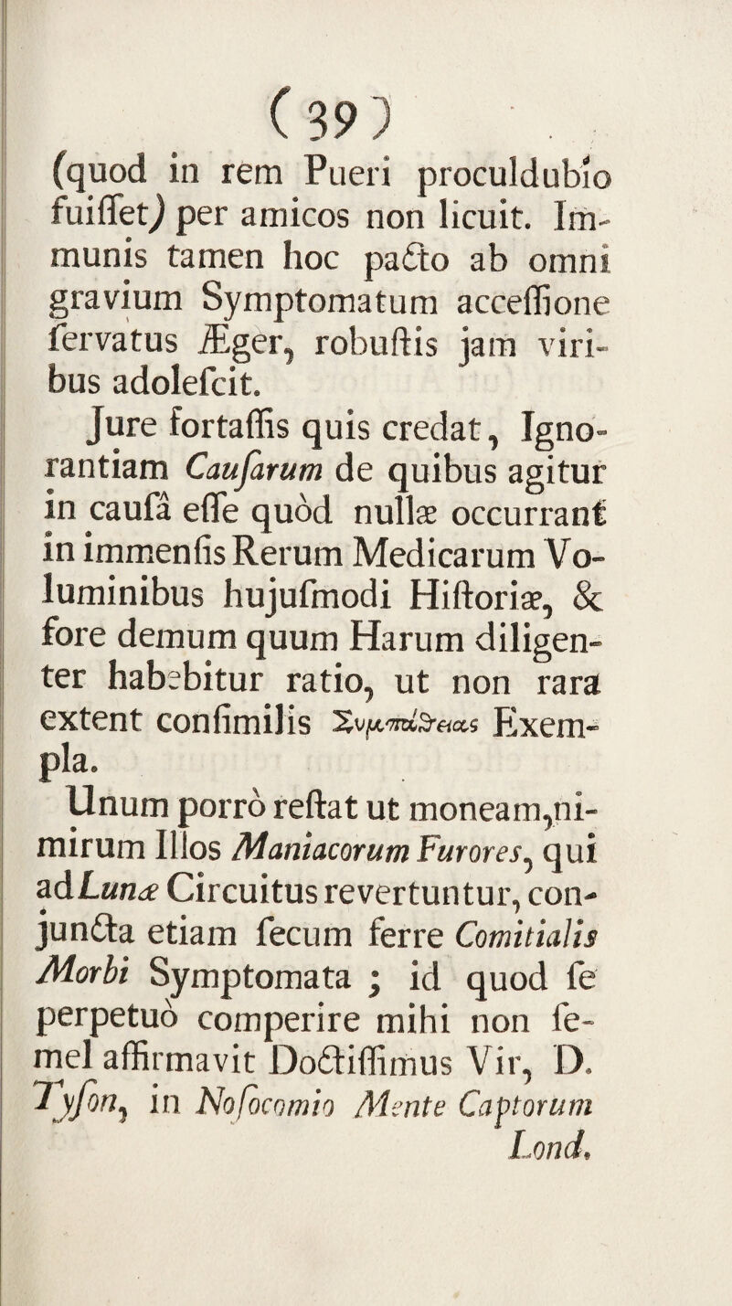 (quod in rem Pueri proculdubio fuiflet^ per amicos non licuit. Im¬ munis tamen hoc pafto ab omni gravium Symptomatum acceflione fervatus .Siger, robuftis jam viri¬ bus adolefcit. Jure fortaffis quis credat, Igno¬ rantiam Caujarum de quibus agitur in caufa efle quod nullae occurrant in immenlis Rerum Medicarum Vo¬ luminibus hujufmodi Hiftoriae, & fore demum quum Harum diligen¬ ter habebitur ratio, ut non rara extent confimilis Exem- pla. Unum porro reftat ut moneam,ni¬ mirum Illos Maniacorum Furores^ qui adLwn^f Circuitus revertuntur, con- juntta etiam fecum ferre Comitialis Morbi Symptomata ; id quod fe perpetuo comperire mihi non fe- rnel affirmavit Doftiffimus Vir, D. in Noficomio Mente Captorum Lond,
