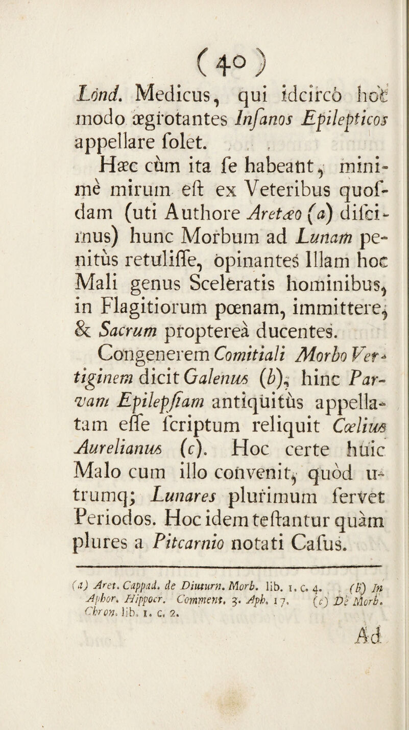 (4°) Lond. Medicus, qui idcirco hdd modo aegrotantes Infanos Epilepticos appellare folet. , , , Haec cum ita fe habeant, mini¬ me mirum eft ex Veteribus quof- dam (uti Authore Aretho (a) difci- mus) hunc Morbum ad Lunam pe¬ nitus retuliffe, opinantes Illam hoc Mali genus Sceleratis hominibus, in Flagitiorum poenam, immittere^ & Sacrum ptopterea ducentes. Congenerem Comitiali Morbo Ver^ tiginem dicit Galenus (b); hinc Par- mm Epilepjiam antiquiths appella¬ tam efle fcriptum reliquit Caelius Aurelianus (c). Hoc certe huic Malo cum illo convenit, quod u- trumq; Lunares plurimum ferVet Periodos. Hoc idem teftantur quam plures a Pitcarnio notati Cafus. (d) Aret. Cuppdii. de Diuturn, Morb. lib. i. c. 4. . (b) In Aphor. HippGcr. Commem, 17. (c) Ve MorL Cbron. lib, i. c. 2.