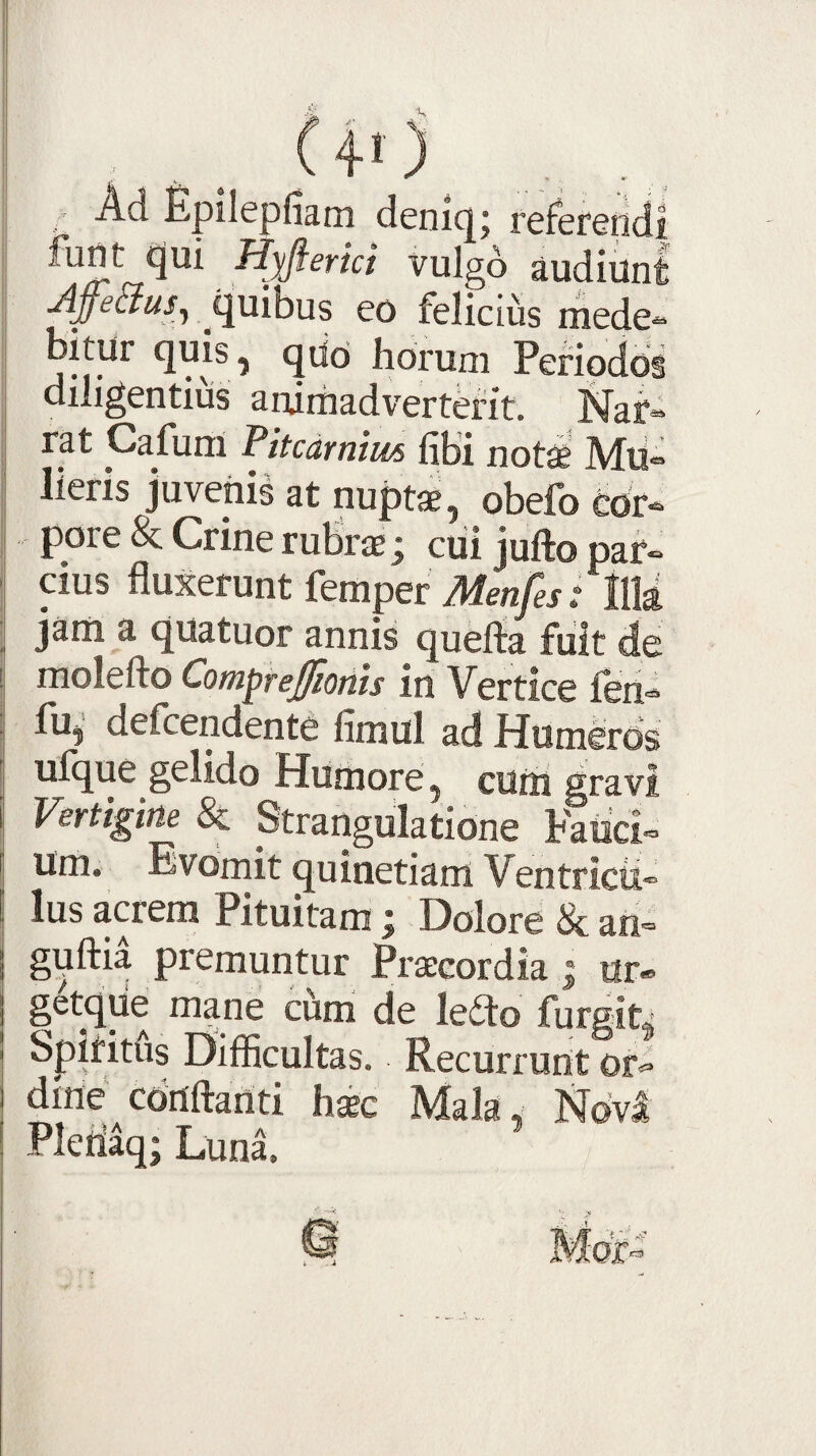 . Ad Epilepiiam denicjj referendi funt qm H^erki vulgd audiunt quibus eo felicius mede^ bitur quis, qdo horum Periodos diligentius animadverterit. Naf» rat Cafuni Vitcdrnim libi not^e Mti» lieris juvenis at nuptae, obefo cor¬ pore & Crine rubrae; ciii jufto par¬ cius fluxerunt femper Menfes t IlM jam a quatuor annis quefla fiiit de molefto Com^rejffiotiis in Vertice len- fu, defcendente limul ad Humeros ufque gelido Humore, cum gravi Vertigine & Strangulatione Fatici- um. Evomit quinetiam Ventricu¬ lus acrem Pituitam; Dolore & an- guftia premuntur Praecordia | ur«> getqiie mane cum de leilo furgiti Spiritus Difficultas. Recurrunt ori dine conflanti haec Mala, Ndvl Pleiiaq; Lunl