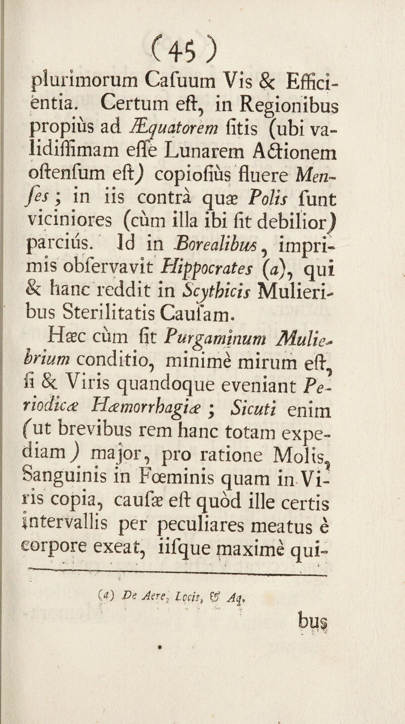 C«) plurimorum Cafuum Vis & EfKci- in Regionibus 3ropius ad Rqmtorem fitis (ubi va- ddiffimam effe Lunarem Apionem oftenfum eft^ copiofius fluere Men- fey, in iis contra quae Volis funt viciniores (cum illa ibi fit debilior} parcius. Id in Vorealibus ^ impri¬ mis obfervavit Hippocrates (a), qui Si. hanc reddit in Scythicis Mulieri¬ bus Sterilitatis Caufam. Haec cum fit Purgaminum Mulie^ hrium conditio, minime mirum efl, fi & Viris quandoque eveniant Fe- riodic<£ HamorrhagidC ; Sicuti enim fut brevibus rem hanc totam expe¬ diam} major, pro ratione Molis, Sanguinis in Foeminis quam in Vi¬ ris copia, caufae eft quod ille certis intervallis per peculiares meatus e corpore exeat, iifque maxime qui- (4) Ds Jere^ Lccis^ CS” Jq, bus