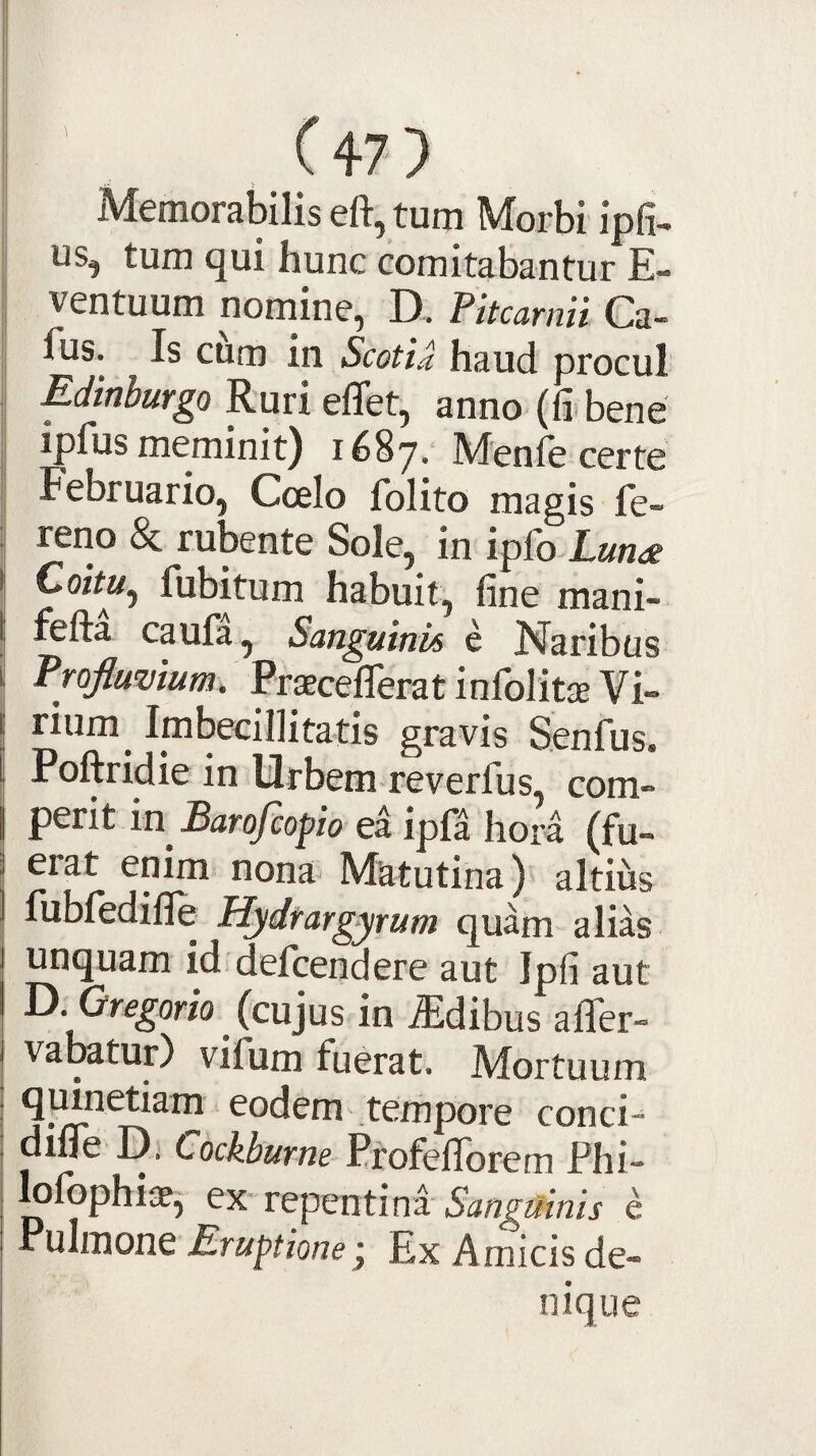 Memorabilis eft, tum Morbi ipfi- us, tum qui hunc comitabantur E- ventuum nomine, D. Pitcarnii Ca~ fus. Is cum in Scotia haud procul Edinburgo Ruri effet, anno (li bene iprus meminit) 1687.* Menfe certe Februario, Ccelo folito magis fe- reno & rubente Sole, in ipfo-Xan^ Coitu^ fubitum habuit, fine mani- fefta caufa, Sanguinis e Naribus Profluvium. PraecefiTerat infolitae Vi¬ rium^ Imbecillitatis gravis Senfus. Poftridie in Urbem reverfus, com- ptnt m Barofcofio ea ipf^ hora (fu- eiat enim nona Matutina) altius fubfedifle Hydrargyrum quam alias unquam id defcendere aut Ipfi aut Ti.Gregorio ^ (cujus in Idibus alTer- varatur) virum fuerat. Mortuum quinetiam eodem tempore conci- difle D, t,ochburne Profefiorem Phi- lolbphiae,- ex'repentina* e Pulmone Eruptione j Ex Amicis de¬ nique