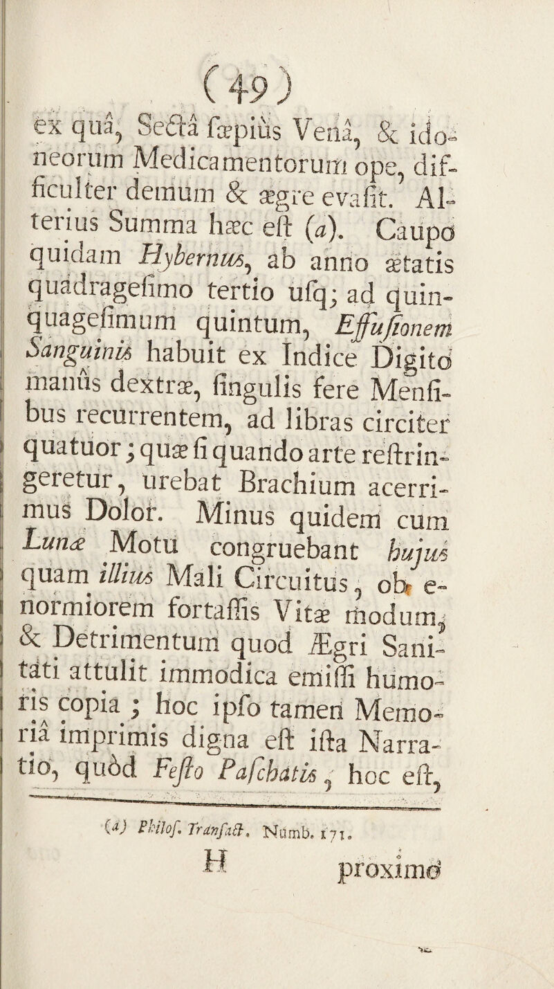 fex qua, Seda fa?pltis Vena, & idoi neoiurn Medica mentoruiTi ope, dif¬ ficulter demum & xgre evafit. Al- tei ius Summa hccc eft Caiipo quidam Hybernus^ ab anrio ictatis quadragefimo tertio ufqj ad quin- quagefimum quintum, Efufionem Sangmnu habuit ex Indice Digitd manus dextrae, fingulis fere Menfi- bus recurrentem, ad libras circiter quatuor j qu$ fi quando arte reftrin- geietur, urebat Brachium acerri¬ mus Dolor. Minus quidem cum hun<e Motu congruebant hmm Mali Circuitus^ ohr e- normiorem fortafiis Vitae rfiodumj & Detrirnentuni quod %ri Sani¬ tati attulit immodica emiffi hiimo™ ris copia I hoc ipfo tameri Merao- ria impiimis digna eft ifta Narra- tio,^ qu6d Fejio Pafchdtis ^ hoc eft, TranfabJ-, Numb. H proximd