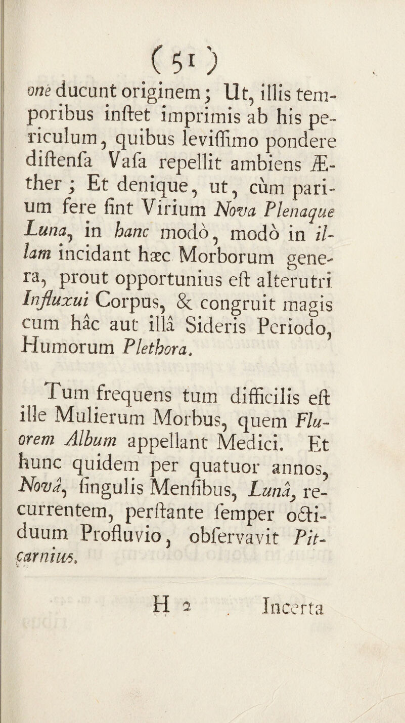 ( 5‘ ) om ducunt originem; Ut, illis tem¬ poribus inftet imprimis ab his pe¬ riculum , quibus leviffimo pondere diftenfa Vafa repellit ambiens ther; Et denique, ut, cum pari¬ um fere fint Virium Nova Flenaque Luna^ in hanc modo, modo in il¬ lam incidant haec Morborum gene¬ ra, prout opportunius eft alterutri Injluzui Corpus, 8c congruit magis cum hac aut illa Sideris Periodo, Humorum Flethora. Tum frequens tum difficilis eft ille Mulierum Morbus, quem Flu¬ orem Album appellant Medici. Et hunc quidem per quatuor annos, Nova^ lingulis Menfibus, Luna^ re¬ currentem, perftante femper o6ti- duum Profluvio, obfervavit Plt- farnius. Incerta