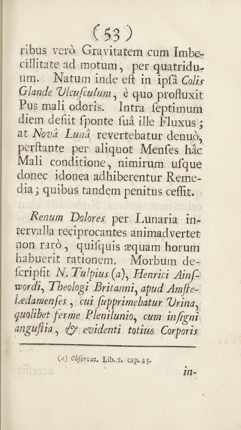 ribus vero Gravitatem cum Imbe¬ cillitate ad motum, per quatridu- urn. Natum inde eft in ipfa Colis Glande Vlcufculum ^ e quo profluxit Pus mali odoris. Intra feptimum diem defiit fponte fua ille Fluxus i at Nova Luna revertebatur denub, perflante per aliquot Menfes hac Mali conditione, nimirum ufque donec idonea adhiberentur Reme¬ dia ; quibus tandem penitus ceflit. Renum Dolores per Lunaria in¬ tervalla reciprocantes animadvertet non raro, quifquis asquam horum habuerit rationem. Morbum de- Icripfit N. Tulpius (a), Henrici Ainf- •wordi^ Theologi Britanni^ apud Amfte- ladamenfes , cui fupprimebatur Urina^ quolibet j^erme Plenilunio^ cum infigni angufiia ^ ^ evidenti totius Corporis {a) Obfiryat, Lib. 2e cap. 43, 4.