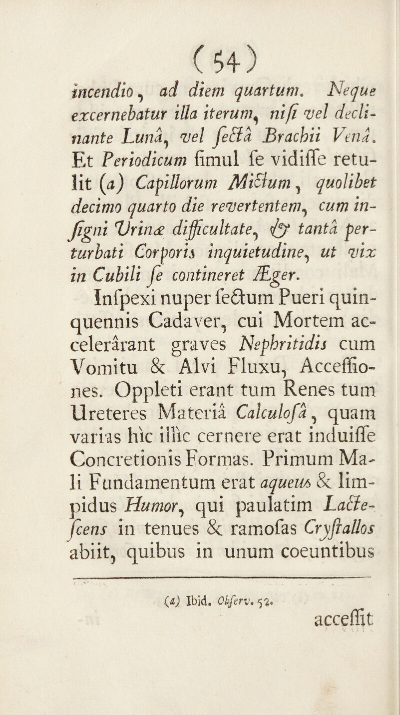 incendio, nd diem quartum. Neque excernebatur illa iterum^ nift vel decli¬ nante Luna.^ vel fe&a Brachii Vent Et Periodicum fimul fe vidilTe retu¬ lit (a) Capillorum JldiSlum, quolibet decimo quarto die revertentem., cum in- figni Vrinee difficultate., ^ tanta per¬ turbati Corporis inquietudine., ut vix in Cubili fe contineret IPger. Infpexi nuper fedum Pueri quin¬ quennis Cadaver, cui Mortem ac- celerarant graves Nephritidis cum Vomitu & Alvi Fluxu, Acceffio- nes. Oppleti erant tum Renes tum Ureteres Materia Calculofa., quam varias hic iilic cernere erat induilTe Concretionis Formas. Primum Ma¬ li Fundamentum erat aqueiu, & lim¬ pidus Humor., qui paulatim LaBe- fcens in tenues Se ramofas Cryfiallos abiit, quibus in unum coeuntibus (d} Ibid, Okfirv* 52. acceflit