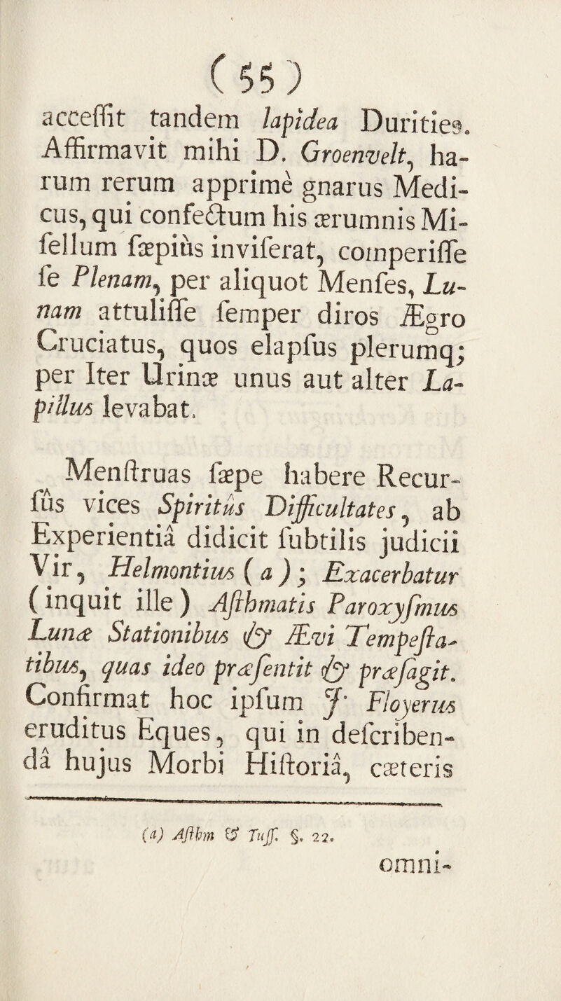 acceffit tandem lapidea Durities. Affirmavit mihi D. Groenvelt^ ha¬ rum rerum apprime gnarus Medi¬ cus, qui confeidum his cerumnis Mi- fellum fcepius inviferat, comperifle fe Plenam^ per aliquot Menfes, Lu¬ nam attuliffe femper diros .igro Cruciatus, quos elapfus plerumq; per Iter Urin® unus aut alter La¬ pillus levabat. Menftruas faepe habere Recur- fus vices Spiritus Difficultates^ ab Experientia didicit fubtilis judicii Vit -i Helmontius ( a ) ^ Exacerbatur (inquit ille ) Afihmatis Faroxyfmm Luna Stationibus lEm Tempefta' tibws^ quas ideo prajentit dSf prajagit. Confirmat hoc ipfum f' Floyerus eruditus Eques ^ qui in defcriben-* da hujus Morbi Hiftoria^ canteris (ii) Aflhm ^ Tujf, 22. omni-