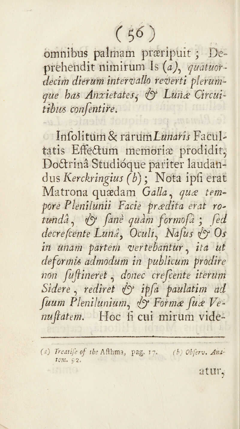 ( 5^) omnibus palmam praeripuit; De- prHiendit nimirum Is (aj^ quatuor- decim dierum intermdUo re^berti plerum¬ que has Anxietatesj Luh<£ Circui- tibus conjentire. Infolitiim 8c rirumLiuiaris Facul- tatis Effeftum memoriae prodidit^- Doftrina Studidque pariter laudan¬ dus Kerckringius (b); Ndta ipfi erat Matrona quaedam Galla ^ quae tem¬ pore Plenilunii Facie prcedita erat ro- tunda^ ^ fani’ quam formofa j fed decrefcente Luna^ OcuU^ Nafus Os in unam partem ‘vertebantur^ ita ut deformis admodum in publicum prodire non fuflineret, donec crefceiite iterum Sidere , rediret ipfa paulatim ad fuum Plenilunium^ ^ Forma fua Ve- nufiatem. Hoc ii cui mirum vide- 00 'Tredtife of ih pag, 17. (h) Obferv. JfJU- tonh c2. a tu IV