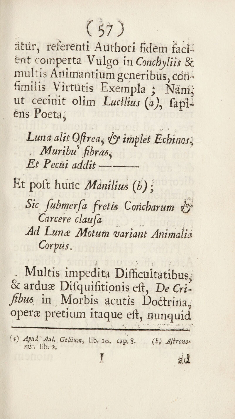 , ^57) atur, referenti Authori fidem faci» ent comperta Vulgo in Conchyliis Sc multis Animantium generibus, cbii» fimilis Virtutis Exempla • Nani,' ut cecinit olim Lucilius (aj, fapP ens Poeta^ Luna alit Oflrea^ ^ implet Echinos^ . Muribu fibras^ Et Feciii addit —-- Et poft hunc Manilius {B) ; Sic fubmerfa fretis Concharum ^ Care er e claufa Ad Luna Motum -variant Animalia, Corpus. ■ ■;; ; Multis impedita Difficultatibus^' & arduse Difquifitionis eft, De Cri- Jibus in Morbis acutis Do^trina^ operae pretium itaque eft, nunquid «I'- , 'v* •“ **• *' -.*=■; v-,v' ^ ' -/■ *“— ----- ' !' I ^ ,« Bd) Apii AuU GcUiiimy lib. 20. cap. 8, (b) Aflrono^ rvc, lib.?, ^ I id