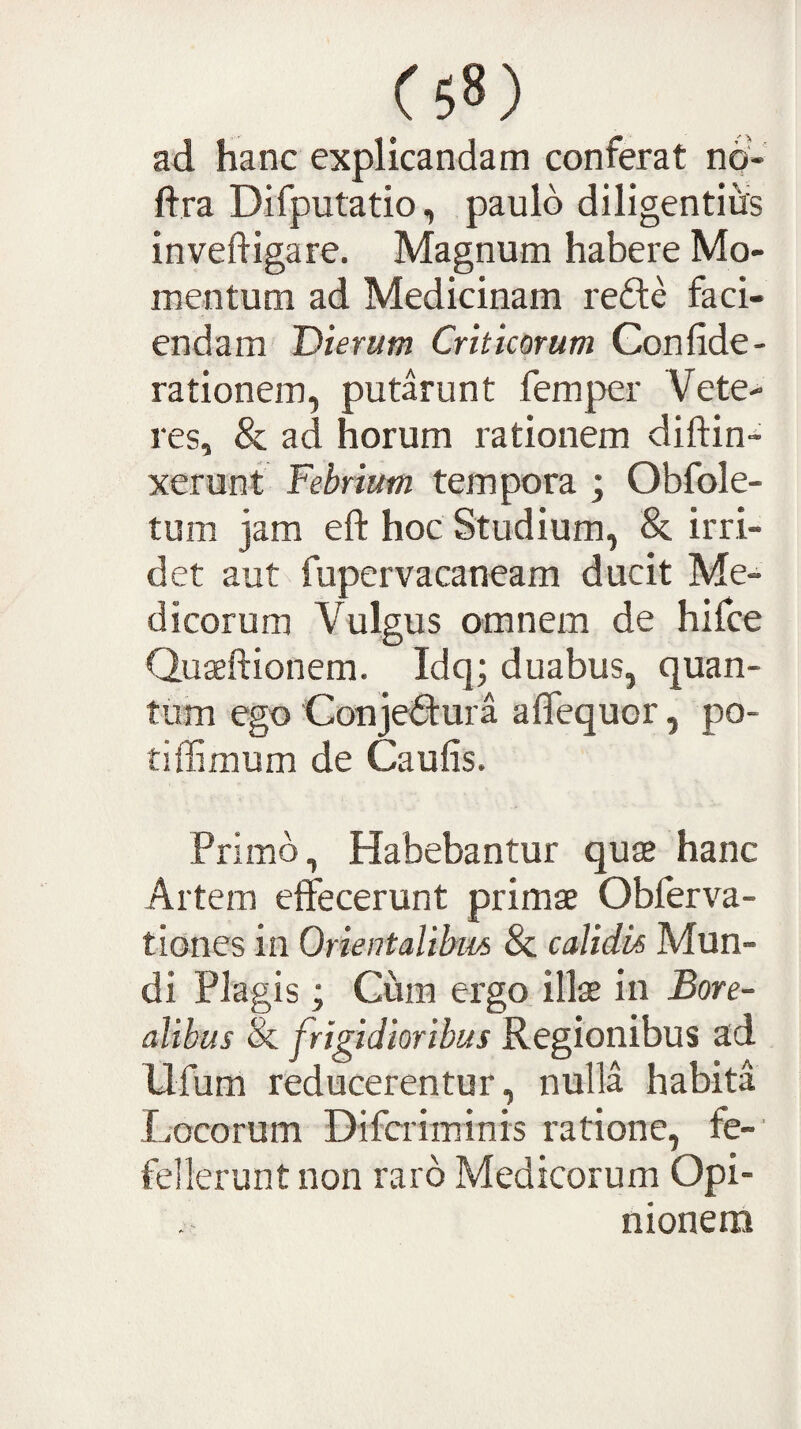 ad hanc explicandam conferat no- ftra Difputatio, paulo diligentias invedigare. Magnum habere Mo¬ mentum ad Medicinam refte faci¬ endam Dierum Criticorum Gonfide- rationem, putarunt femper Vete¬ res, & ad horum rationem diftin- xerunt Febrium tempora j Obfole- tum jam eft hoc Studium, &. irri¬ det aut fupervacaneam ducit Me¬ dicorum Vulgus omnem de hifce Qu^dionem. Idq; duabus, quan¬ tum ego Gonjecura adequor, po- tiflimum de Caulis. Primo, Habebantur quaj hanc Artem effecerunt primae Oblerva- tiones in Orientalibm & calidis Mun¬ di Plagis; Ciim ergo illae in Bore- alibus & frigidioribus Regionibus ad Ufum reducerentur, nulla habita Locorum Difcriminis ratione, fe¬ fellerunt non raro Medicorum Opi¬ nionem