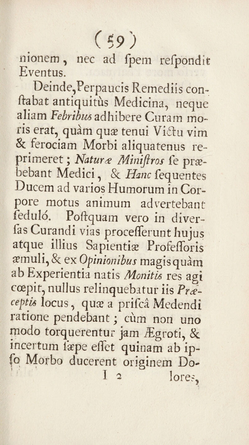 nionem, nec ad Ipem refpondit Eventus. Deinde,Perpaucis Remediis con- ftabat antiquitus Medicina, neque aliam adhibere Curam mo¬ ris erat, quam quae tenui Vidu vim 8c ferociam Morbi aliquatenus re- orimeret; Natura Minijiros fe prae- aebant Medici, & Haraefequentes Ducem ad varios Humorum in Cor¬ pore motus animum advertebant reduld. Poftquam vero in diver- fas Curandi vias proceflerunt hujus atque illius Sapientiae Profefloris ffmuli, & ex Opinionibus magis quam ab Experientia natis Monitos res agi coepit, nullus relinquebatur iis Pra- ceptvs locus, quae a prifea Medendi ratione pendebant; ciim non uno piodo torquerentur jam iEgroti, & incertum laepe elTet quinam ab ip- (b Morbo ducerent originem Do- 1 a lore?,