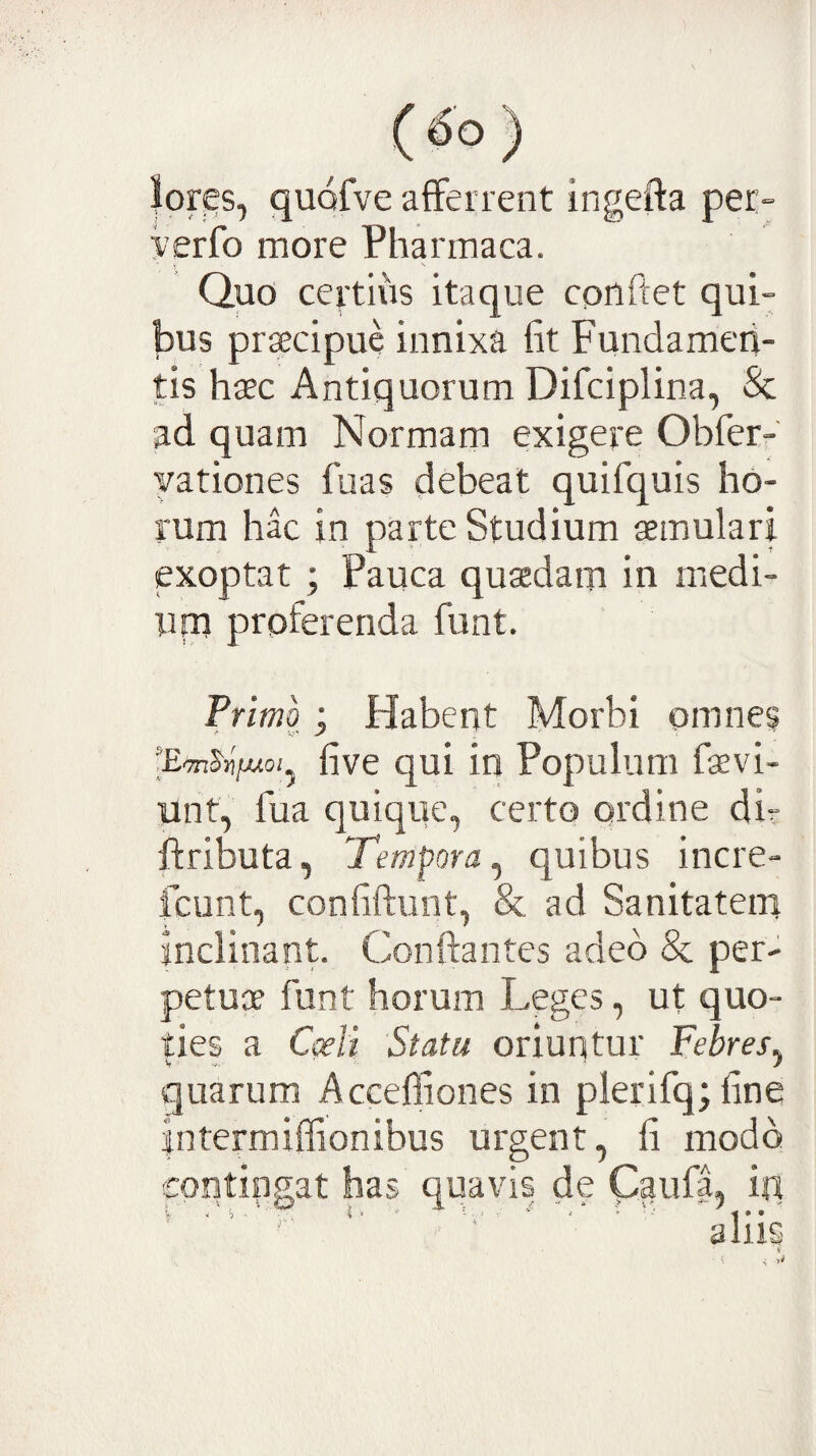 lores, quofve afferrent ingefta per- yerfo more Pharmaca. Quo certius itaque conftet qui¬ bus prsecipue innixa fit Fundamen¬ tis haec Antiquorum Difciplina, & ad quam Normam exigere Obferr yationes fuas debeat quifquis ho¬ rum hac in parte Studium aemulari exoptat ; Pauca quaedam in medi- upi proferenda funt. Primo; Habent Morbi omnes lEmS^fjuoi^ five qui in Populum faevi- unt, fua quique, certo ordine di- ffributa, Tempora^ quibus incre- fcunt, confiftunt, & ad Sanitatem inclinant. Conftantes adeo & per¬ petuae funt horum Leges, ut quo¬ ties a Coeli Statu oriuntur Febres^ quarum Accefliones in plerifq;fine intermiffionibus urgent, fi modo contingat has quavis de Caufa, in a liis