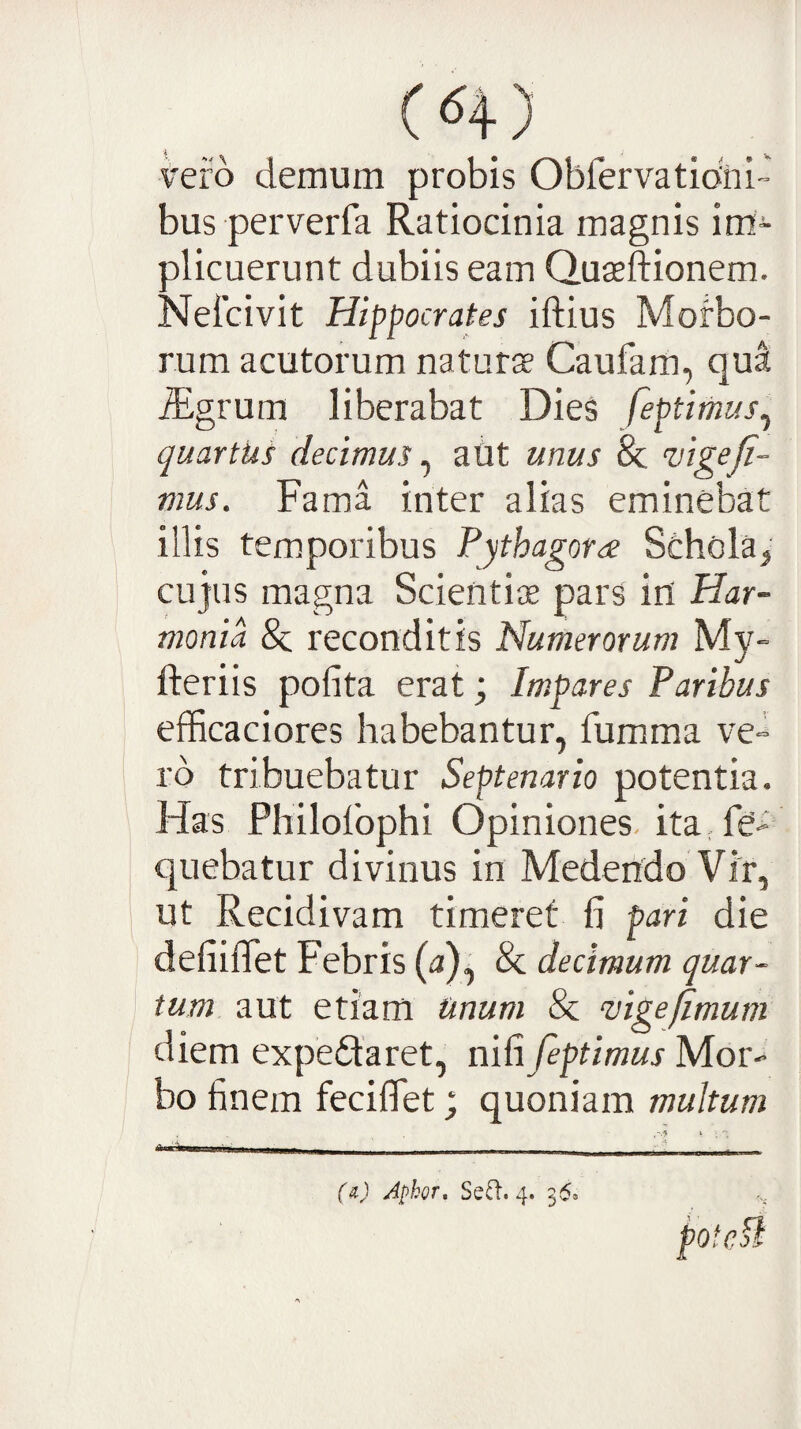 vero demum probis Obfervatidni bus perverfa Ratiocinia magnis im¬ plicuerunt dubiis eam Quasftionem. Neicivit Hippocrates iftius Morbo¬ rum acutorum naturae Caufam, qu^ iEgrum liberabat Dies feptimus^ quartus decimus ^ aUt unus & vigefi¬ mus. Fama inter alias eminebat illis temporibus Fythagora Schola^ cujus magna Scientiae pars in Har¬ monia & reconditis Numerorum My- fteriis polita erat; Im.pares Paribus efficaciores habebantur, fumma ve- ro tribuebatur Septenario potentia. Has Philolbphi Opiniones- itaHe- quebatur divinus in Medendo Vfr, ut Recidivam timeret fi pari die defiifiet Febris (a) , & decimum quar¬ tum aut etiam Unum & ‘vigefimum diem expedaret, nili feptimus Mor¬ bo finem fecifiet; quoniam multum potcfi (a) Apkor, Sefl’. 4. 36»