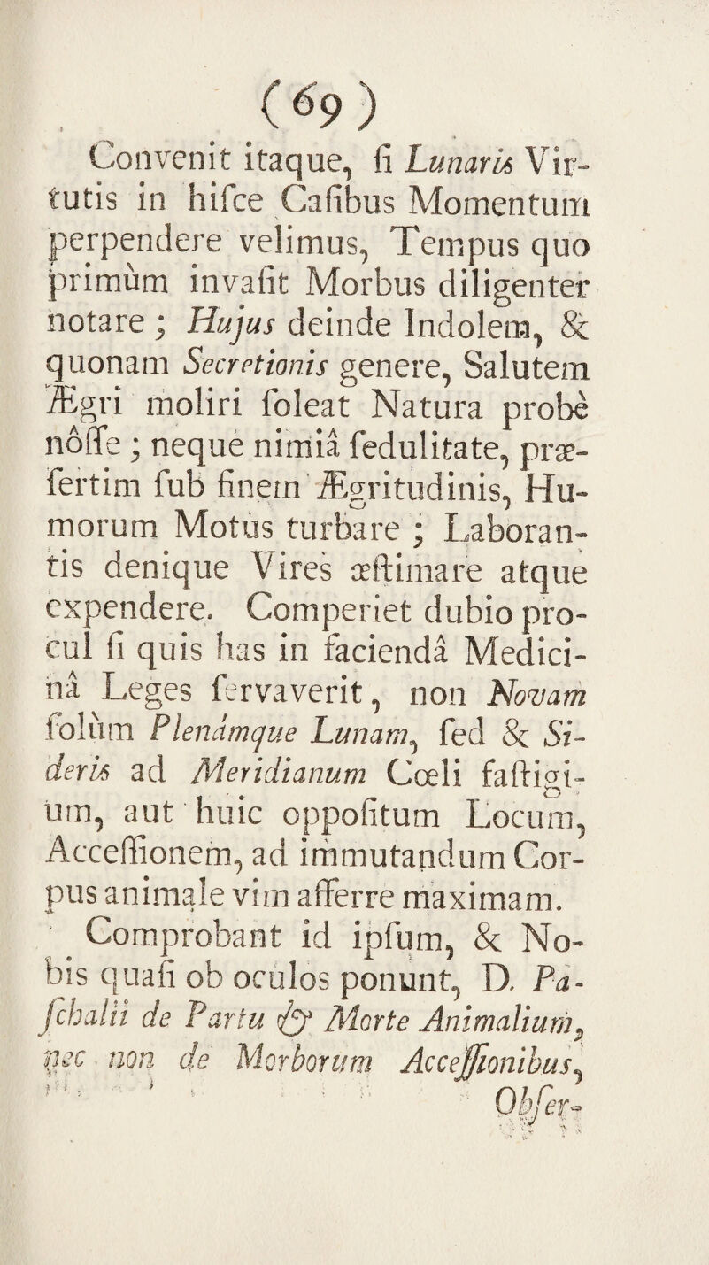 Convenit itaque, fi Lunaria Vir¬ tutis in hifce Cafibus Momentum \ perpendere velimus, Tempus quo primum invafit Morbus diligenter notare ; Hujus deinde Indolem, & quonam Secretionis genere, Salutem Tgri moliri foleat Natura probe nolTe; neque nirriia fedulitate, prae- fertim fub finem \Egritudinis, Hu¬ morum Motus turbare ; Laboran¬ tis denique Vires ceftimare atque expendere. Comperiet dubio pro¬ cul fi quis has in facienda Medici¬ na Leges fervaverit, non Novarh foliim Plenamque Lunam^ fed & Si¬ deris ad Aderidianum Cceli faftigi- um, aut huic oppofitum Locum, Accelfionem, ad immutandum Cor¬ pus animale vim afferre maximam. ' _ Comprobant id ipfum, & No¬ bis quafi ob oculos ponunt, D. Pa- Jchalii de Partu t/y Adorte Animalium^ ficc nop. de Morborum Acceffionihus^