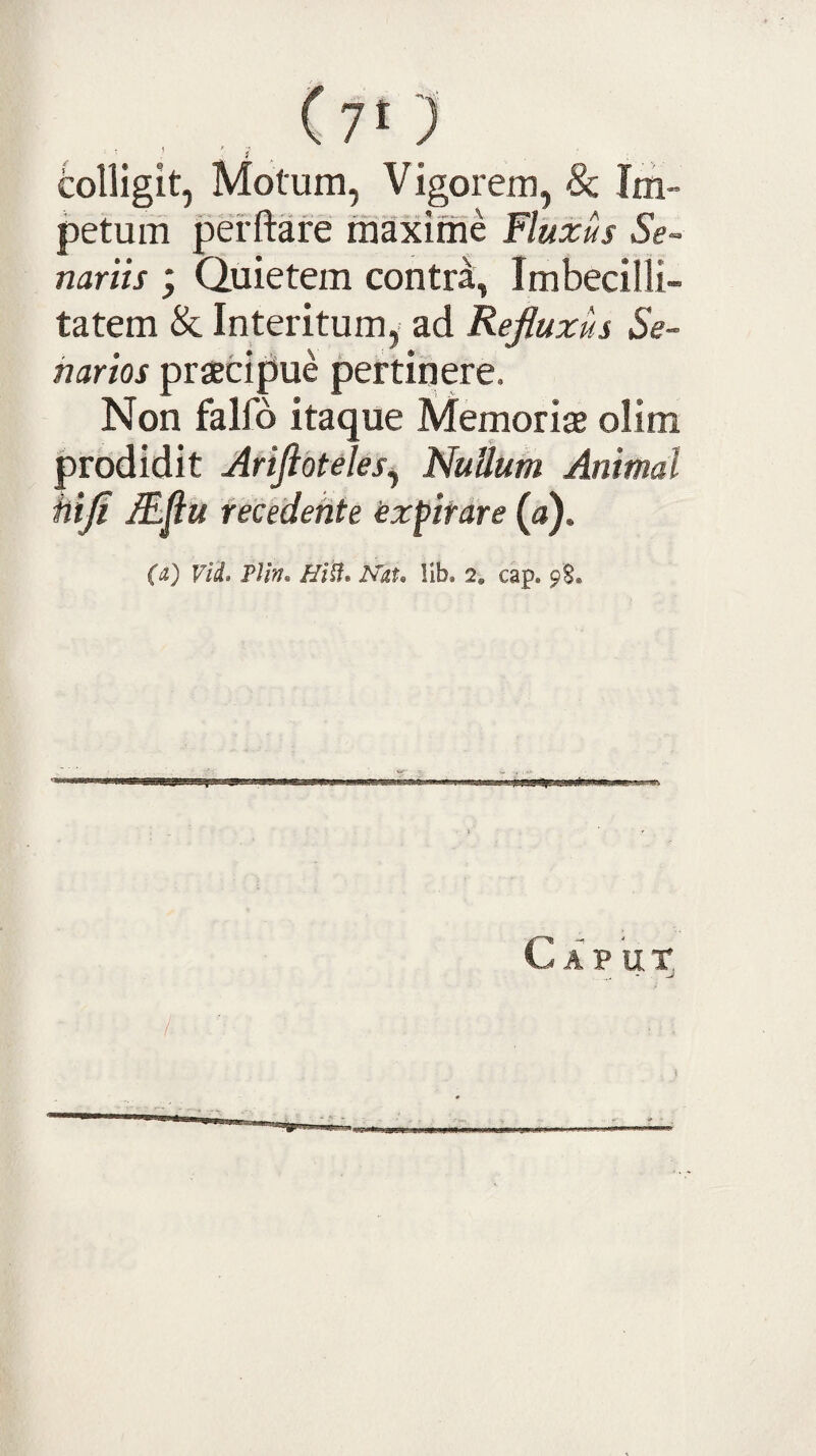 (yt) tolligit, Motum, Vigorem, 8c Im¬ petum pefftare rfiaxime Fluxus Se¬ nariis ; Quietem contr^, Imbecilli¬ tatem & Interitum, ad Refluxus Se¬ narios praecipue pertinere. Non falfo itaque Memoriae olim prodidit Ariftbteles^ Nullum Animal hifl lEttu recedente iexflifare (a). {(i) viL PJin» /f/H. PTat, lib. 2, cap. 98. Caput, /