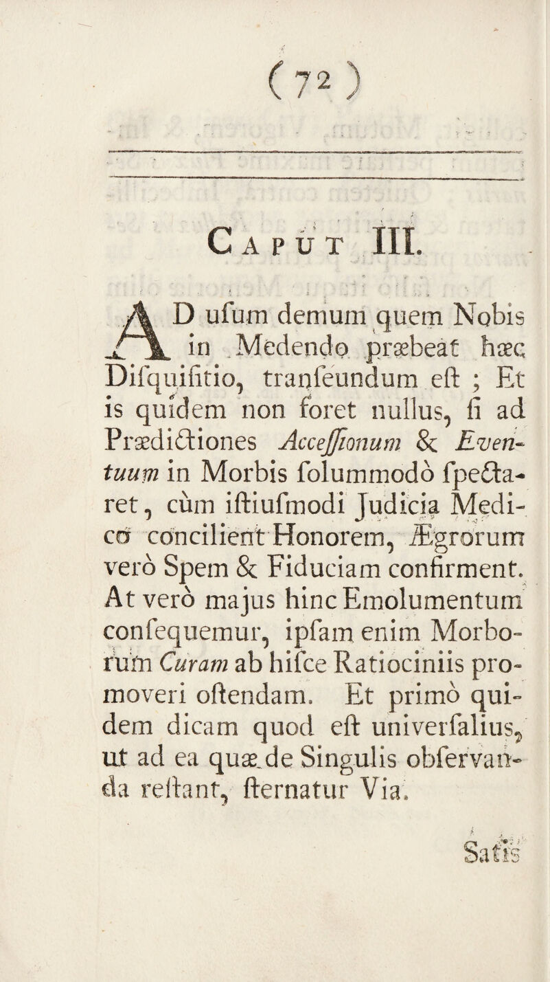 Caput III. A D ufum demum quem Nobis X~\. bi .Medendo prsbeat haec Difquifitio, tranfeundum eft ; El¬ is quidem non foret nullus, li ad Praedictiones AcceJJionum 8z. E'ven~ tuum in Morbis folummodb fpeCta- ret, cum iftiufmodi Judicia Medi¬ co concilient Honorem, iEgrorum vero Spem & Fiduciam confirment. At vero majus hinc Emolumentum confequemur, ipfam enim Morbo¬ rum Curam ab hifce Ratiociniis pro¬ moveri oftendam. Et primo qui¬ dem dicam quod eft univerfalius, ut ad ea quae.de Singulis obfervan- da reftant, fternatur Via.