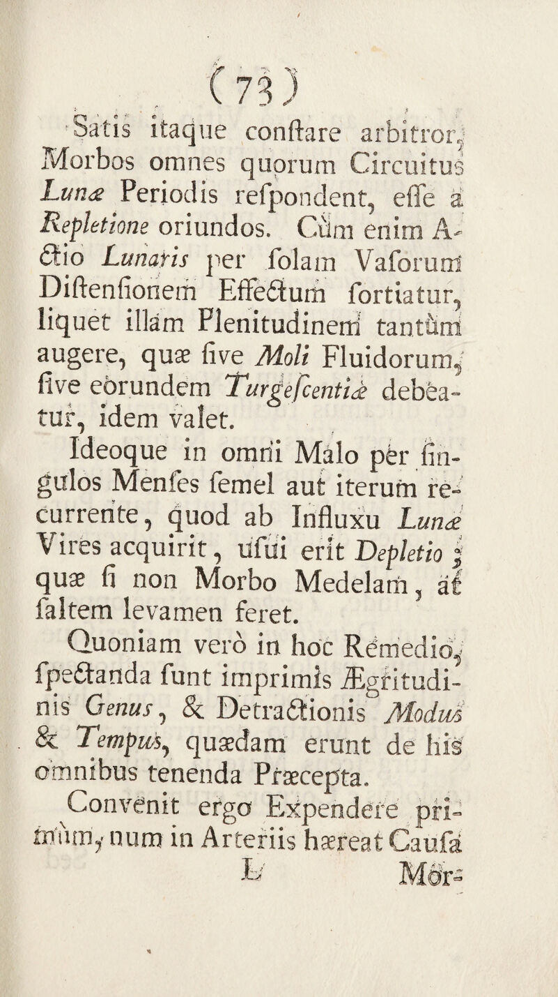 Satis itaque conftare arbitror,- Morbos omnes quorum Circuitus Lan<£ Periodis refpondent, efle a Repletione oriundos. Cdm enim A- dio Lunans jier folam Vaforum' Diftenfionem Effedum fortiatur, liquet illam Plenitudinerti tanttini augere, quae five Moli Fluidorum,' live ebrundem 'Turgefcentidt debea¬ tur, idem valet. Ideoque in orarii Malo per fin- gulos Menfes lemel aut iterufn re¬ currente, quod ab Influxu Luna Vires acquirit, ufui erit Depletio | quae fi non Morbo Medelani, al faltem levamen feret. Quoniam vero in hoc Rerriedib, fpedanda funt imprimis fligritudi- nis Genus ^ &; Detradionis Mdid & Templis^ quaedam erunt de hi§ omnibus tenenda Praecepta. ^Convenit ergo Expendere pri¬ mum,-nura in Arteriis haereat Caufa