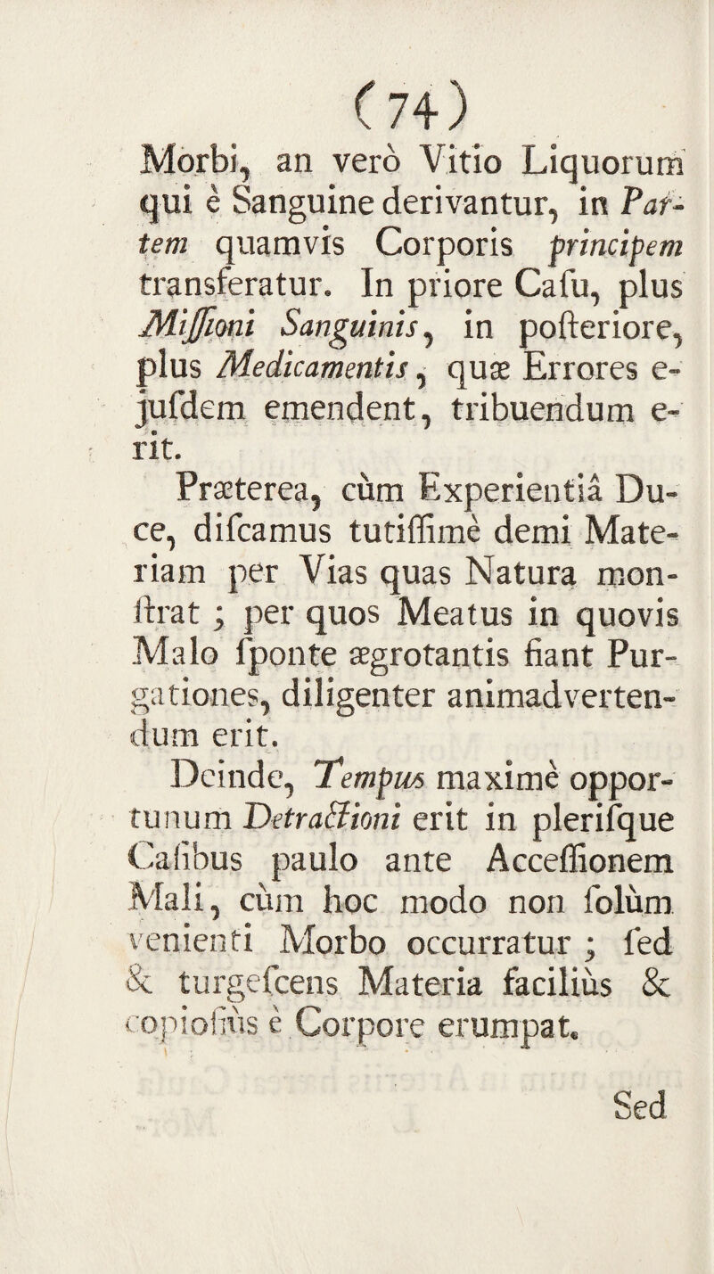 Morbi, an vero Vitio Liquorum qui e Sanguine derivantur, in Paf- tem quamvis Corporis principem transferatur. In priore Cafu, plus Mijfioni Sanguinis^ in pofteriore, plus Medicamentis ^ quae Errores e^ jufdem^ emendent, tribuendum e- rit. Praeterea, ciim Experientia Du¬ ce, difcamus tutiffime demi Mate¬ riam per Vias quas Natura m.on- jlrat; per quos Meatus in quovis Malo fponte aegrotantis fiant Pur¬ gationes, diligenter animadverten¬ dum erit. Deinde, Tempm maxime oppor¬ tunum erit in plerifque Calibus paulo ante Acceflionem Mali, cum hoc modo non folum venienti Morbo occurratur ; fed & turgefeens Materia facilius & copiofius CCorpore erumpat. Sed