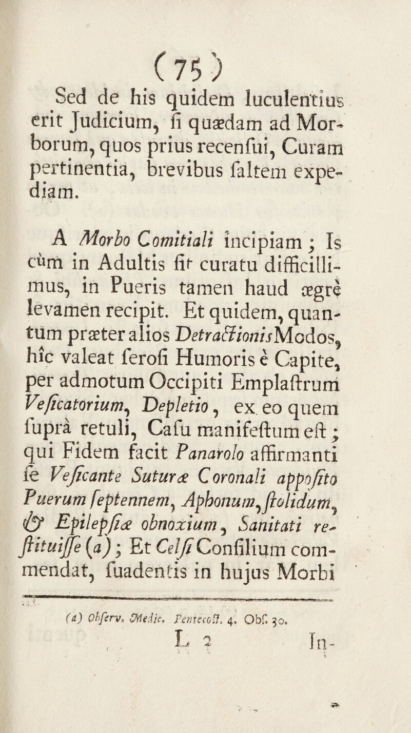 Sed de his quidem luculentius erit Judicium, fi qusedam ad Mor¬ borum, quos prius recenfui. Curam pertinentia, brevibus faltem expe¬ diam. A Morbo Comitiali incipiam ; Is cum in Adultis fit curatu difficilli¬ mus, in Pueris tamen haud aegre levamen recipit. Et quidem, quan¬ tum praeter alios BetrabiionisModos^ hic valeat ferofi Humoris e Capite, per admotum Occipiti Emplaftrurri Veficatorium^ Depletio, ex eo quem fupii retuli, Cafu raanifeftumeft; qui Fidem facit Panarolo affirmanti fe Veficante Sutura Coronali appofito Puerum feptennem, Aphonum,ftolidum, & Epilepjidi obnoxium. Sanitati re- fiituije (a); Et CeljiConfilium com¬ mendat, fuadentis in hujus Morbi (a) Ohfirv, Viiedic, r,ms£Gif. Obf. 50, L 2 In-
