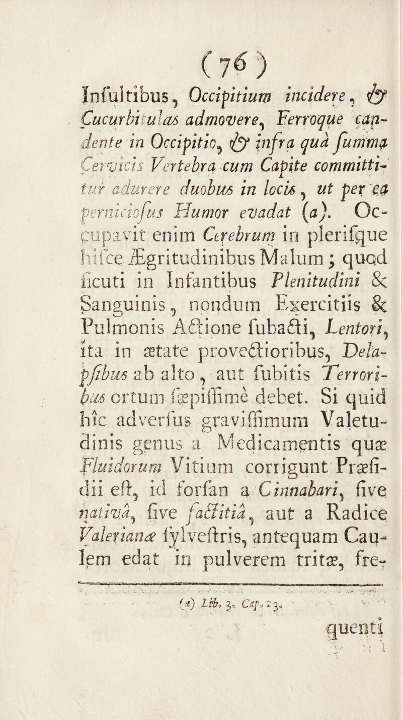 (7^) Infultibus, Occipitium incidere^ ^ Cucurbitulas admovere^ Ferroque cap~ deni e in Occipitio^ <ly infra qua jumtnp Cermcis Vertebra cum Capite committi¬ tur adurere duobus in locis, ut per 'oa perniciofus Humor evadat (a). Oc¬ cupavit enim Cerebrum in plerifque liifce ^gritudinibus Malum; quod licuti in Infantibus Plenitudini & Sanguinis, nondum Exercitiis Sc Pulmonis Aifbione fubadii, Lentori^ ita in setate provedioribus, Dela- pfibus ab alto , aut fubitis Terrori- bus ortum iispiffime debet. Si quid hic ad verius graviffimum Valetu¬ dinis genus a Medicam^tis qute Fluidorum Vitium corrigunt Prseli- dii eft, id forfan z Cinnabari^ five nativa^ live fa&itia^ aut a Radice Valerianae lylveftris, antequam Cau¬ lem edat in pulverem tritte, fre- • ■ ' '■ (tt) L3o CttJ'o:2^o -- - ‘ quenti