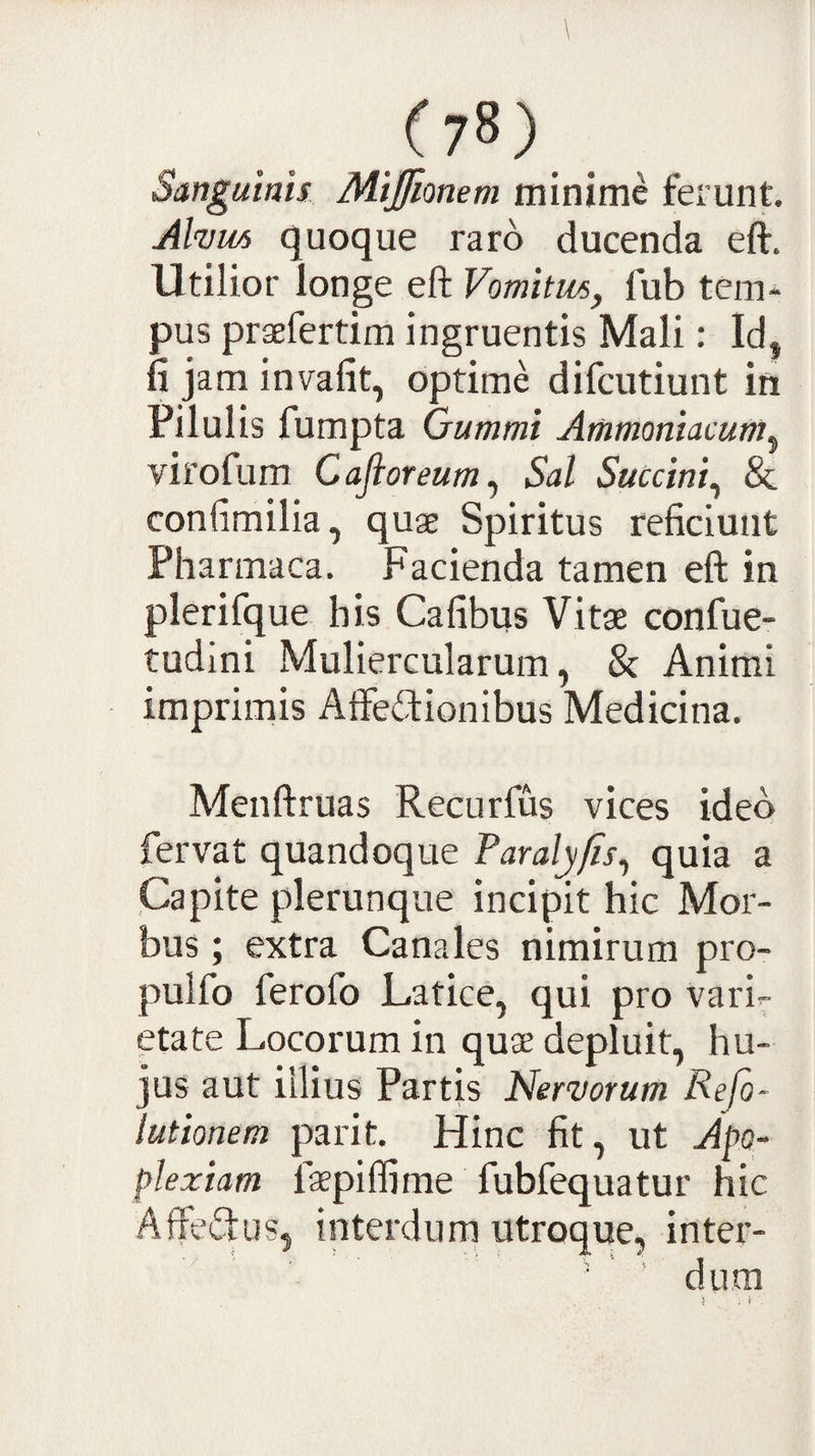 Sanguinis Mijfionem minime ferunt. Alvm quoque raro ducenda eft. Utilior longe eft Vomitus, fub tem¬ pus praefertim ingruentis Mali: Id, fi jam invafit, optime difcutiunt in Pilulis fumpta Oummi Ariimoniacum^ virofum Cajioreum^ Sal Succini^ &amp; confimilia, quae Spiritus reficiunt Pharmaca, Facienda tamen eft in plerifque his Cafibus Vitae confue- tudini Muliercularum, &amp; Animi imprimis Affe&lt;ftionibus Medicina. Menftruas Recurfus vices ideo fervat quandoque Faralyfis^ quia a Capite plerunque incipit hic Mor¬ bus ; extra Canales nimirum pro- pulfo ferofo Latice, qui pro vari¬ etate Locorum in quae depluit, hu¬ jus aut illius Partis Nervorum Refo- lutionem parit. Hinc fit, ut Ap- plexiam faepilfime fubfequatur hic Affesftus, interdurn utroque, inter- ' ’ dum