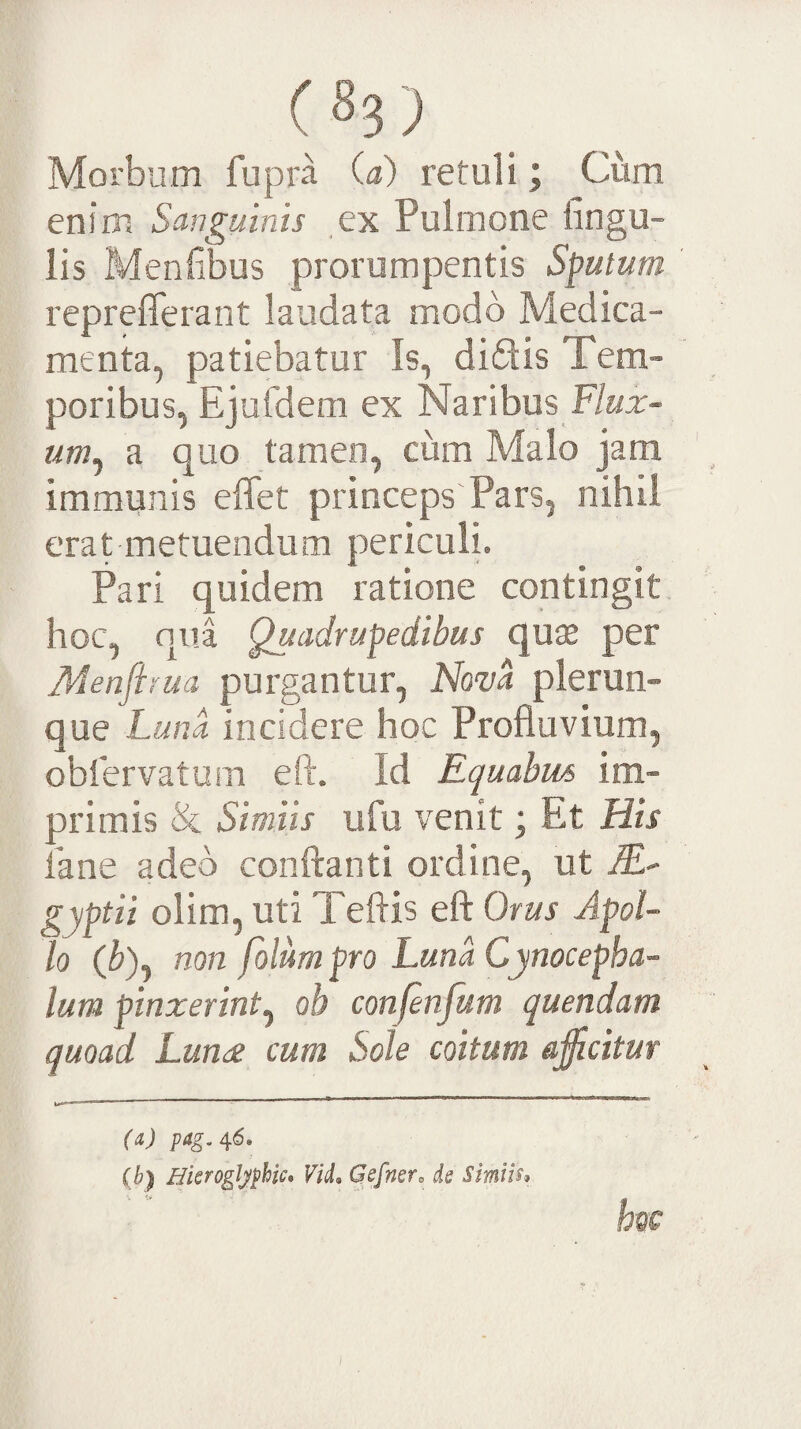 Morbum fupra (a) retuli; Cum enim Sanguinis ex Pulmone lingu¬ lis Menfibus prorumpentis Sputum reprefferant laudata modo Medica¬ menta, patiebatur Is, didis Tem¬ poribus, Ejufdem ex Naribus F/aa:- a quo tamen, cum Malo jam immunis effet princeps Pars, nihil erat metuendum periculi. Pari quidem ratione contingit hoc, qua Quadrupedibus quas per Menflrua purgantur, hiom plerun- que Luna incidere hoc Profluvium, oblervatum eft. Id Equabus im¬ primis & Simiis ufu venit; Et His fane adeo conflanti ordine, ut lE' gyptii olim, uti Teftis eft Orus Apol¬ lo (^), non folumpro Luna Cynocepha¬ lum pinxerint^ ob confenfum quendam quoad Lundi cum Sole coitum accitur (a) pag.n6. (b) Hkrogljphic* ViL Qsfnero ds Simus^ hoc