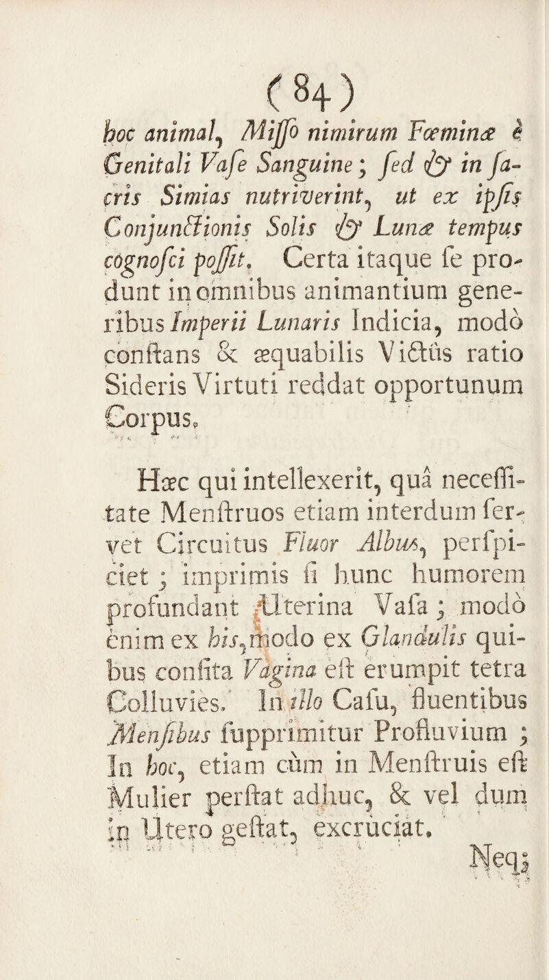 hoc animal^ Miffo nimirum Foemina ^ Genitali Vafe Sanguine; fed iy In fa¬ ctis Simias nutriverint^ ut ex ipjis Conjun&ionis Solis ^ Lunee tempus cognofci pojfit. Certa itaque fe pro- dunt in omnibus animantium gene¬ ribus/wperzi Lunaris Indicia, modo conflans & sequabilis Vidiis ratio Sideris Virtuti reddat opportunum Corpus, Haec qui intellexerit, qua neceffi- tate Menftruos etiam interdum fer- vet Circuitus Fluor Albus^ perfpi- ciet; imprimis ii hunc humorem profundant ,HttTina Vafa; modo enim ex his^Aiodo ex Glandulis qui¬ bus coniita Vagina eft erumpit tetra Colluvies.' hnHo Cafu, fluentibus 'JVlenfibus fupprimitur Profluvium ; In /;of, etiam cum in Menftruis eft Mulier perflat ad.huc, & vel dum in Utero geftat, excruciat. ' Neqj